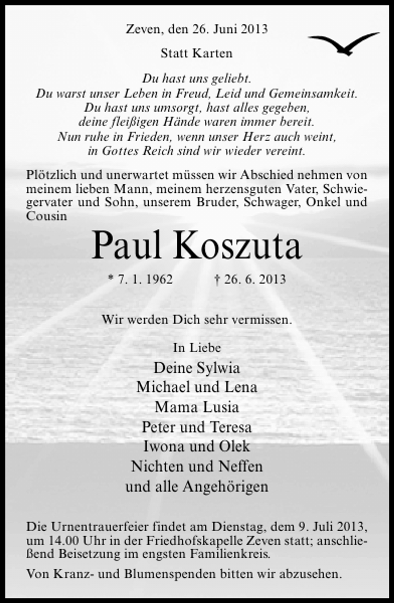 <p>Zeven, den 26. Juni 2013<br />Statt Karten<br />Du hast uns geliebt.<br />Du warst unser Leben in Freud, Leid und Gemeinsamkeit.<br />Du hast uns umsorgt, hast alles gegeben,<br />deine fleißigen Hände waren immer bereit.<br />Nun ruhe in Frieden, wenn unser Herz auch weint,<br />in Gottes Reich sind wir wieder vereint.<br />Plötzlich und unerwartet müssen wir Abschied nehmen von<br />meinem lieben Mann, meinem herzensguten Vater, Schwiegervater und Sohn, unserem Bruder, Schwager, Onkel und<br />Cousin</p><p>Paul Koszuta<br />* 7. 1. 1962</p><p>† 26. 6. 2013</p><p>Wir werden Dich sehr vermissen.<br />In Liebe</p><p>Deine Sylwia<br />Michael und Lena<br />Mama Lusia<br />Peter und Teresa<br />Iwona und Olek<br />Nichten und Neffen<br />und alle Angehörigen<br />Die Urnentrauerfeier findet am Dienstag, dem 9. Juli 2013,<br />um 14.00 Uhr in der Friedhofskapelle Zeven statt; anschließend Beisetzung im engsten Familienkreis.<br />Von Kranz- und Blumenspenden bitten wir abzusehen.</p>