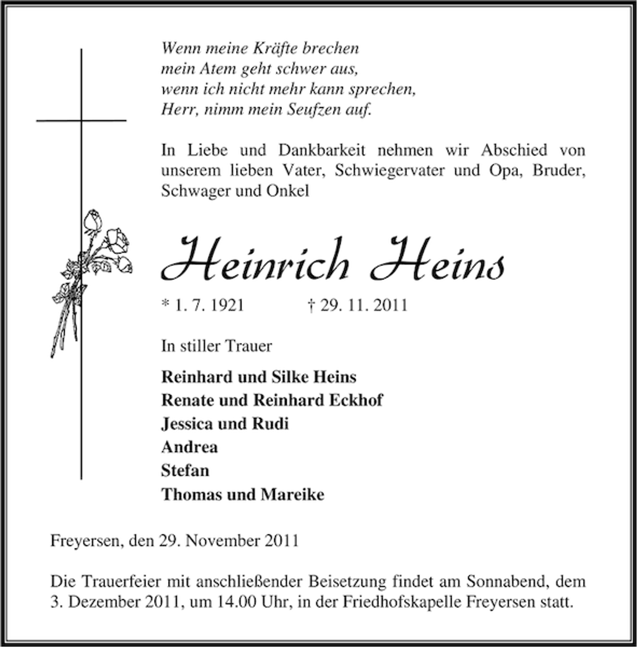 <p>Wenn meine Kräfte brechen<br />mein Atem geht schwer aus,<br />wenn ich nicht mehr kann sprechen,<br />Herr, nimm mein Seufzen auf.<br />In Liebe und Dankbarkeit nehmen wir Abschied von<br />unserem lieben Vater, Schwiegervater und Opa, Bruder,<br />Schwager und Onkel</p><p>Heinrich Heins<br />* 1. 7. 1921</p><p>† 29. 11. 2011</p><p>In stiller Trauer<br />Reinhard und Silke Heins<br />Renate und Reinhard Eckhof<br />Jessica und Rudi<br />Andrea<br />Stefan<br />Thomas und Mareike<br />Freyersen, den 29. November 2011<br />Die Trauerfeier mit anschließender Beisetzung findet am Sonnabend, dem<br />3. Dezember 2011, um 14.00 Uhr, in der Friedhofskapelle Freyersen statt.</p>