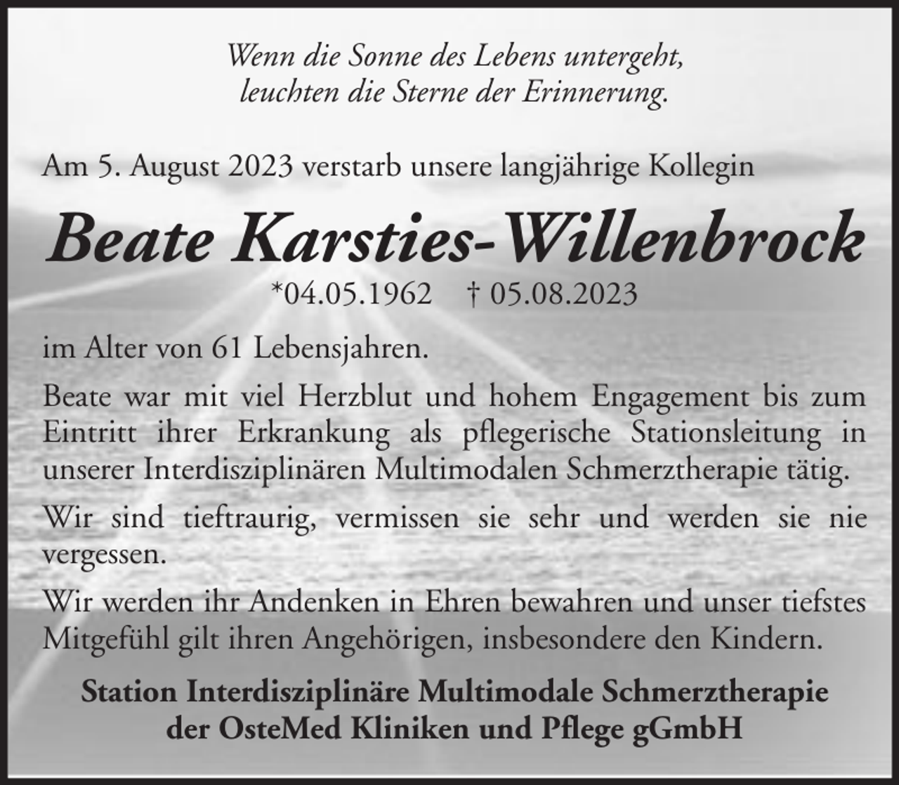 <p>Wenn die Sonne des Lebens untergeht,<br />leuchten die Sterne der Erinnerung.<br />Am 5. August 2023 verstarb unsere langjährige Kollegin</p><p>Beate Karsties-Willenbrock<br />*04.05.1962 † 05.08.2023</p><p>im Alter von 61 Lebensjahren.<br />Beate war mit viel Herzblut und hohem Engagement bis zum<br />Eintritt ihrer Erkrankung als pflegerische Stationsleitung in<br />unserer Interdisziplinären Multimodalen Schmerztherapie tätig.<br />Wir sind tieftraurig, vermissen sie sehr und werden sie nie<br />vergessen.<br />Wir werden ihr Andenken in Ehren bewahren und unser tiefstes<br />Mitgefühl gilt ihren Angehörigen, insbesondere den Kindern.<br />Station Interdisziplinäre Multimodale Schmerztherapie<br />der OsteMed Kliniken und Pflege gGmbH</p>