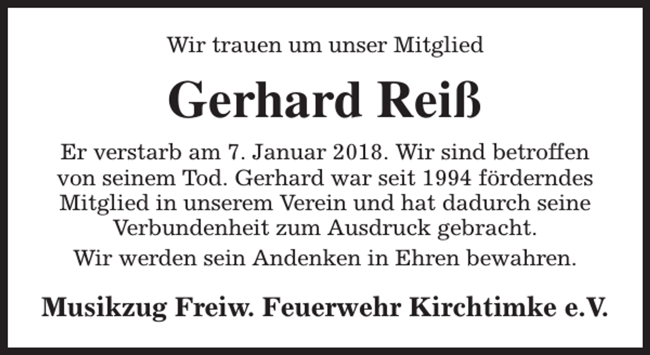 <p>Wir trauen um unser Mitglied</p><p>Gerhard Reiß<br />Er verstarb am 7. Januar 2018. Wir sind betroffen<br />von seinem Tod. Gerhard war seit 1994 förderndes<br />Mitglied in unserem Verein und hat dadurch seine<br />Verbundenheit zum Ausdruck gebracht.<br />Wir werden sein Andenken in Ehren bewahren.</p><p>Musikzug Freiw. Feuerwehr Kirchtimke e.V.</p>