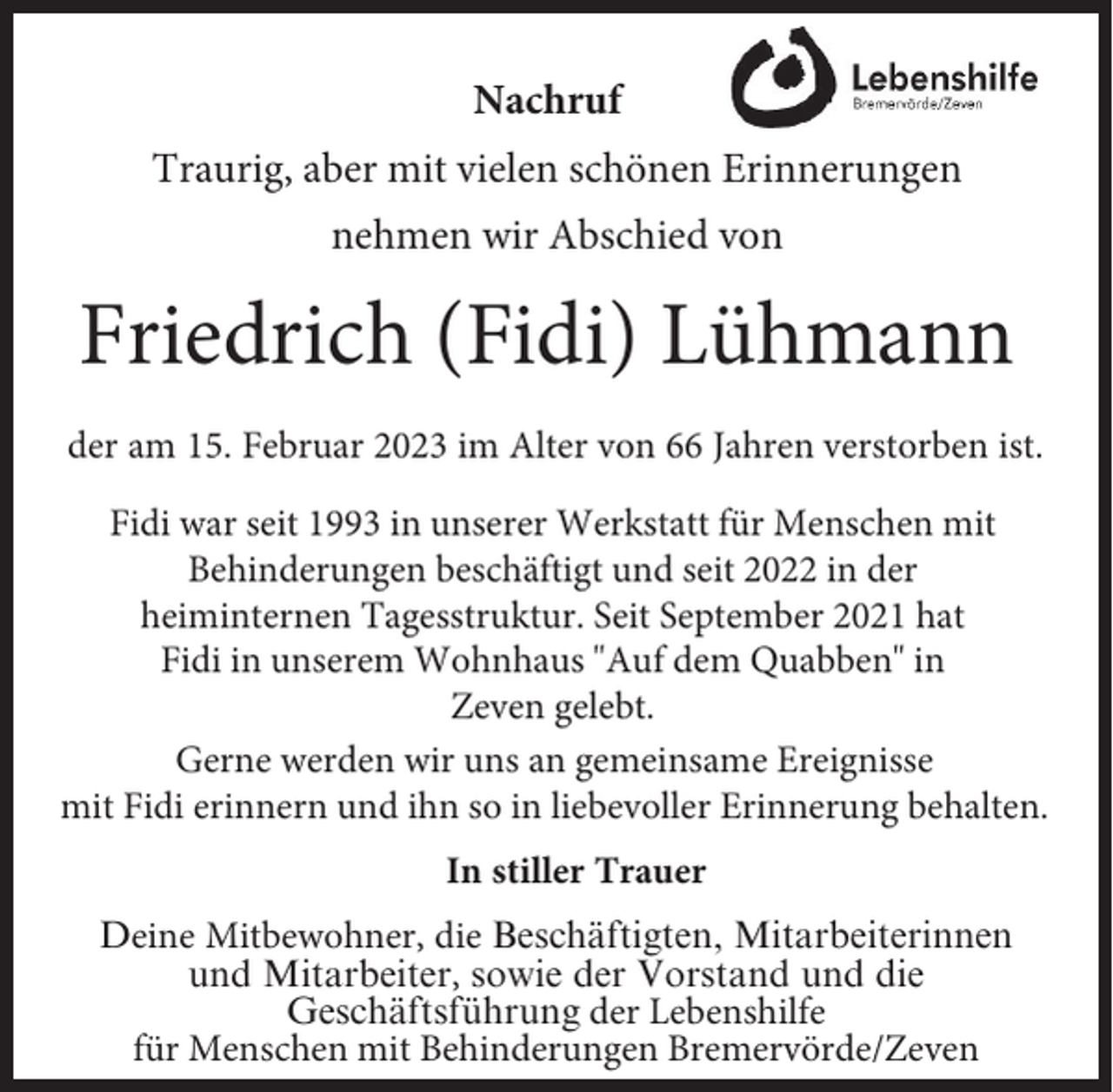 <p>Nachruf<br />Traurig, aber mit vielen schönen Erinnerungen<br />nehmen wir Abschied von</p><p>Friedrich (Fidi) Lühmann<br />der am 15. Februar 2023 im Alter von 66 Jahren verstorben ist.<br />Fidi war seit 1993 in unserer Werkstatt für Menschen mit<br />Behinderungen beschäftigt und seit 2022 in der<br />heiminternen Tagesstruktur. Seit September 2021 hat<br />Fidi in unserem Wohnhaus "Auf dem Quabben" in<br />Zeven gelebt.<br />Gerne werden wir uns an gemeinsame Ereignisse<br />mit Fidi erinnern und ihn so in liebevoller Erinnerung behalten.<br />In stiller Trauer<br />Deine Mitbewohner, die Beschäftigten, Mitarbeiterinnen<br />und Mitarbeiter, sowie der Vorstand und die<br />Geschäftsführung der Lebenshilfe<br />für Menschen mit Behinderungen Bremervörde/Zeven</p>