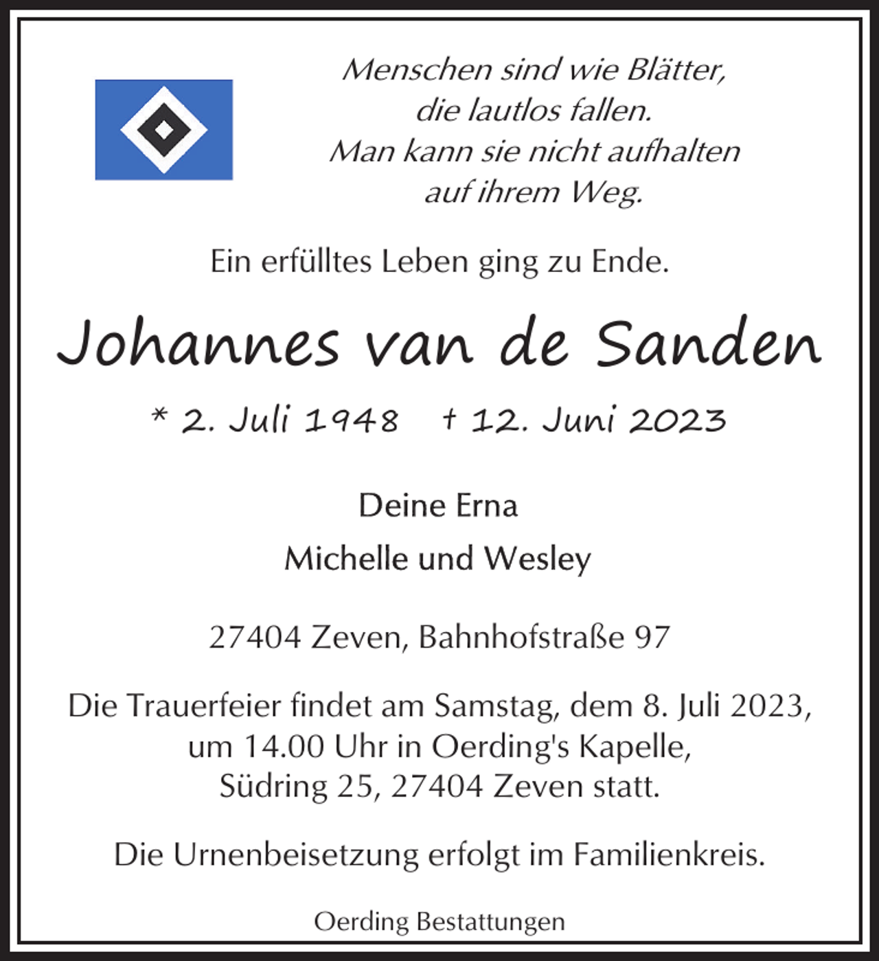 <p>Menschen sind wie Blätter,<br />die lautlos fallen.<br />Man kann sie nicht aufhalten<br />auf ihrem Weg.<br />Ein erfülltes Leben ging zu Ende.</p><p>Johannes van de Sanden<br />* 2. Juli 1948</p><p>† 12. Juni 2023</p><p>27404 Zeven, Bahnhofstraße 97<br />Die Trauerfeier findet am Samstag, dem 8. Juli 2023,<br />um 14.00 Uhr in Oerding's Kapelle,<br />Südring 25, 27404 Zeven statt.<br />Die Urnenbeisetzung erfolgt im Familienkreis.<br />Oerding Bestattungen</p>
