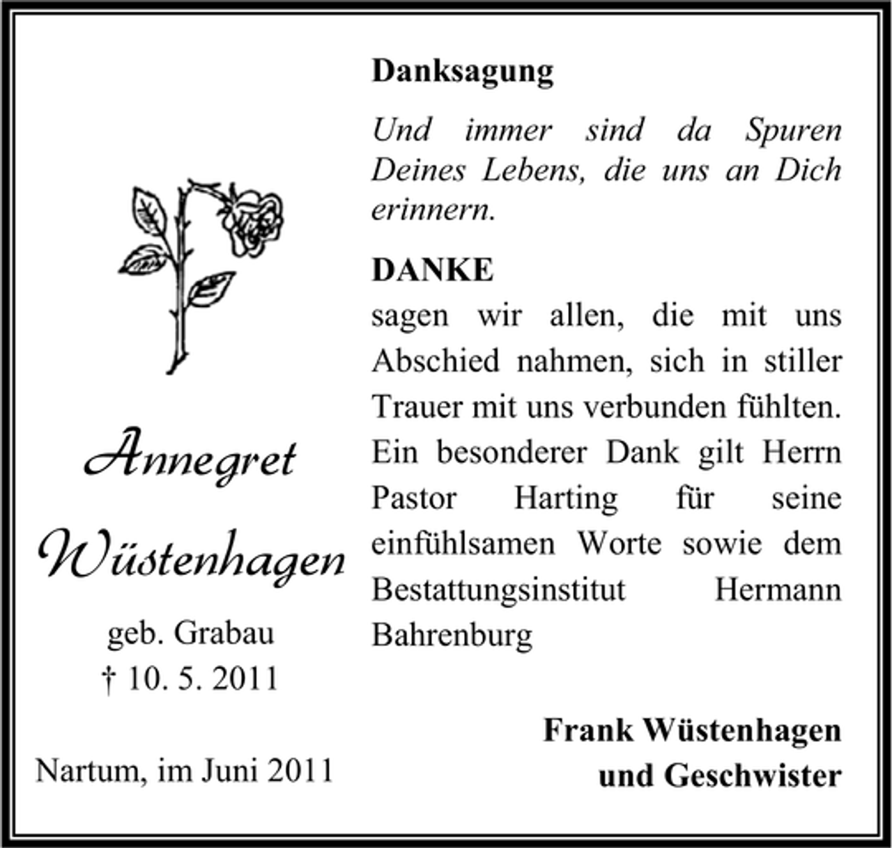 <p>Danksagung Und immer sind da Spuren Deines Lebens, die uns an Dich erinnern. DANKE sagen wir allen, die mit uns Abschied nahmen, sich in stiller Trauer mit uns verbunden fühlten. Ein besonderer Dank gilt Herrn Pastor Harting für seine einfühlsamen Worte sowie dem Bestattungsinstitut Hermann Bahrenburg Frank Wüstenhagen und Geschwister</p><p>Annegret Wüstenhagen<br />geb. Grabau † 10. 5. 2011 Nartum, im Juni 2011</p>