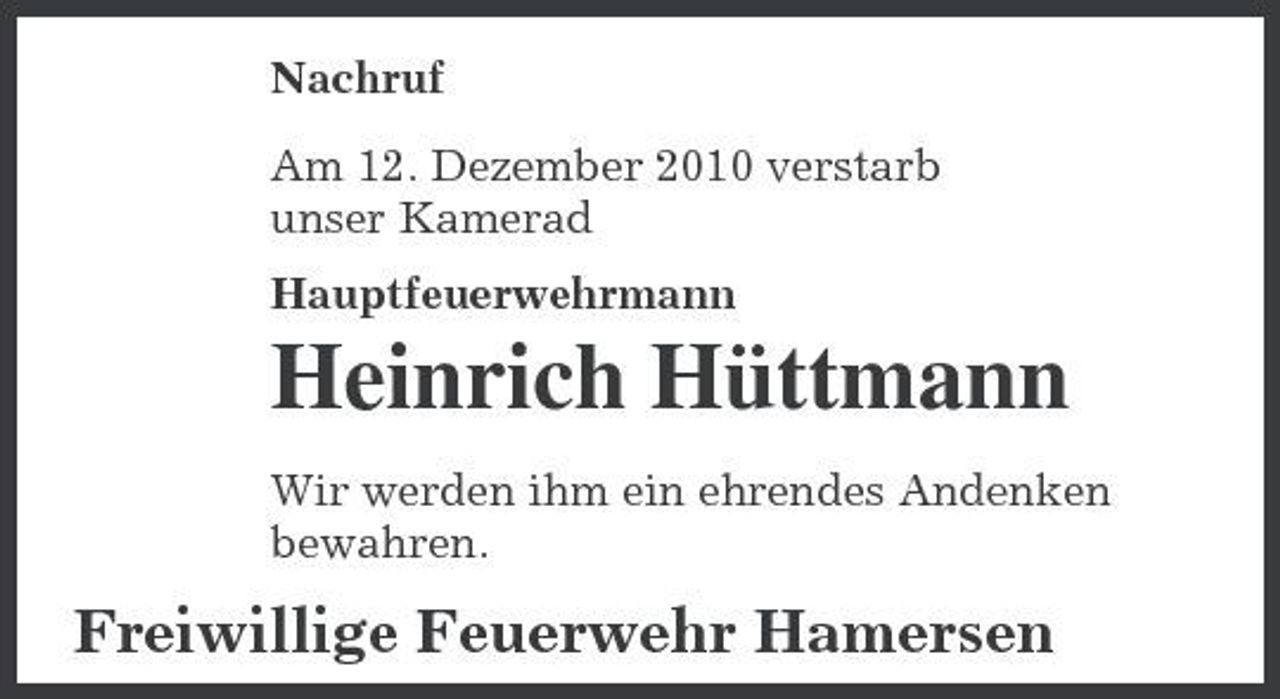 <p>Nachruf Am 12. Dezember 2010 verstarb unser Kamerad Hauptfeuerwehrmann</p><p>Heinrich Hüttmann<br />Wir werden ihm ein ehrendes Andenken bewahren.</p><p>Freiwillige Feuerwehr Hamersen</p>