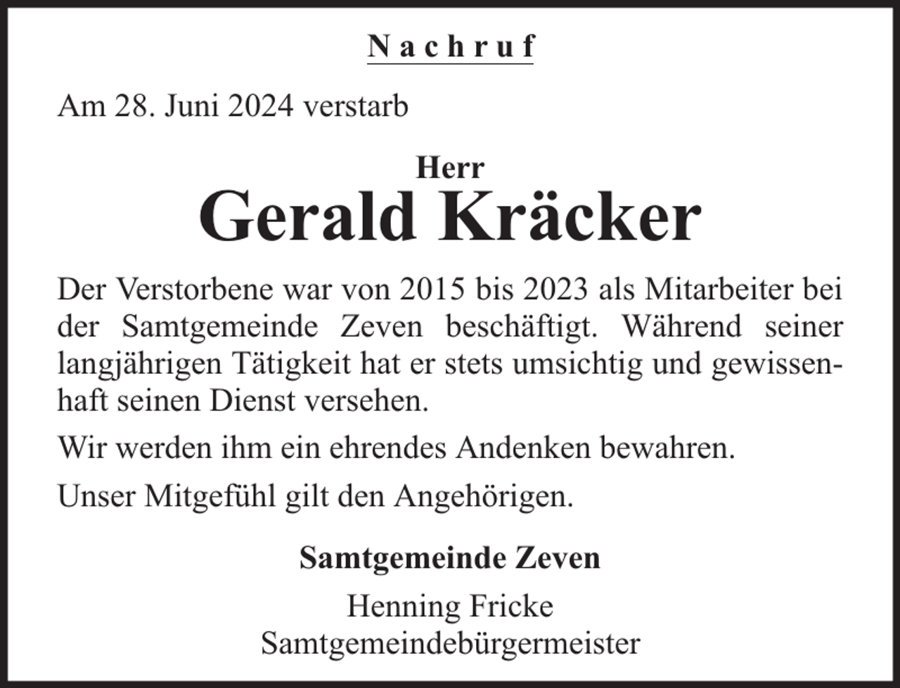 <p>Nachruf<br />Am 28. Juni 2024 verstarb<br />Herr</p><p>Gerald Kräcker<br />Der Verstorbene war von 2015 bis 2023 als Mitarbeiter bei<br />der Samtgemeinde Zeven beschäftigt. Während seiner<br />langjährigen Tätigkeit hat er stets umsichtig und gewissenhaft seinen Dienst versehen.<br />Wir werden ihm ein ehrendes Andenken bewahren.<br />Unser Mitgefühl gilt den Angehörigen.<br />Samtgemeinde Zeven<br />Henning Fricke<br />Samtgemeindebürgermeister</p>
