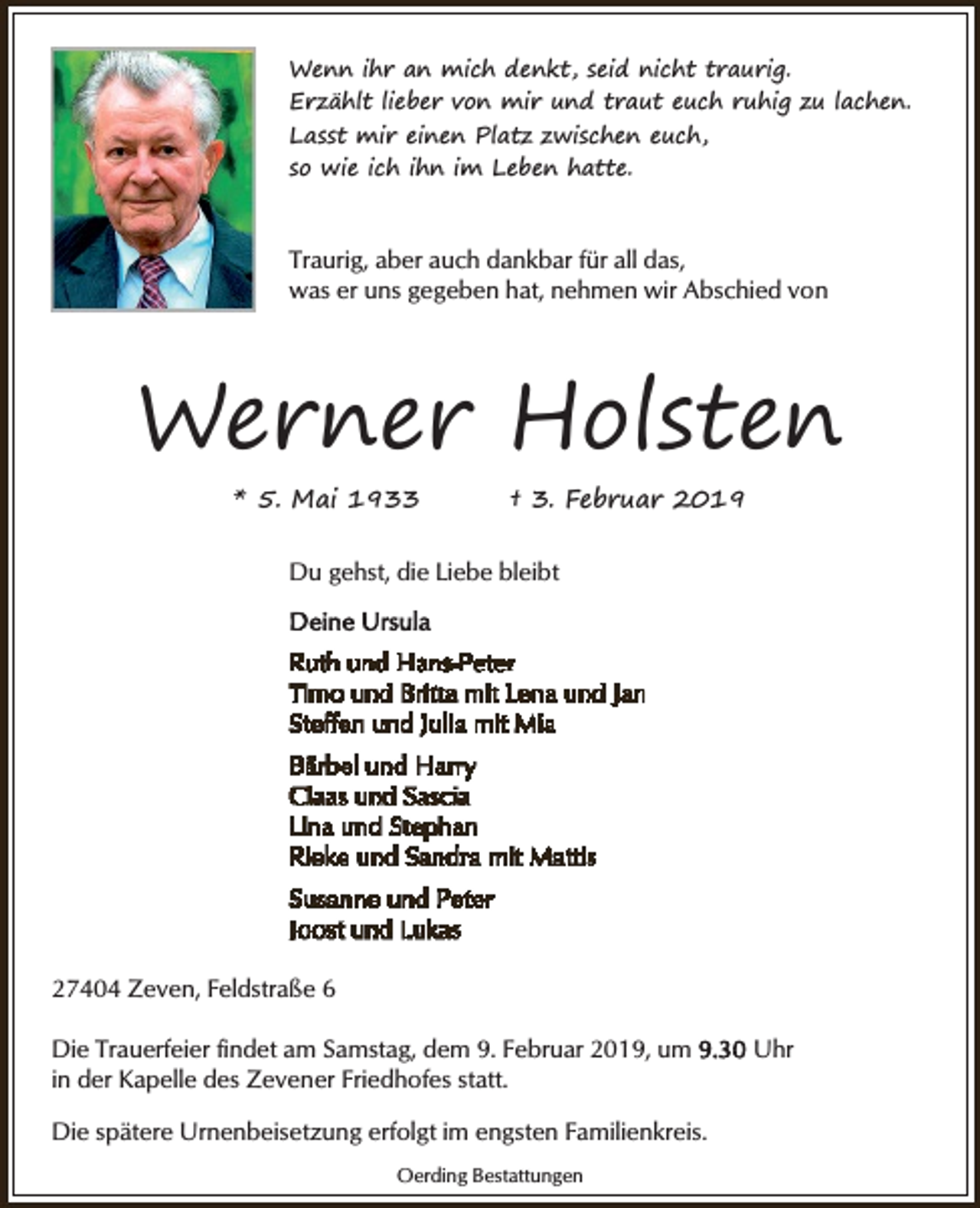 <p>Wenn ihr an mich denkt, seid nicht traurig.<br />Erzählt lieber von mir und traut euch ruhig zu lachen.<br />Lasst mir einen Platz zwischen euch,<br />so wie ich ihn im Leben hatte.</p><p>Traurig, aber auch dankbar für all das,<br />was er uns gegeben hat, nehmen wir Abschied von</p><p>Werner Holsten<br />* 5. Mai 1933</p><p>† 3. Februar 2019</p><p>Du gehst, die Liebe bleibt</p><p>27404 Zeven, Feldstraße 6<br />Die Trauerfeier findet am Samstag, dem 9. Februar 2019, um<br />in der Kapelle des Zevener Friedhofes statt.<br />Die spätere Urnenbeisetzung erfolgt im engsten Familienkreis.<br />Oerding Bestattungen</p><p>Uhr</p>