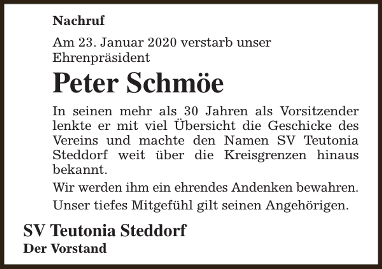 <p>Nachruf<br />Am 23. Januar 2020 verstarb unser<br />Ehrenpräsident</p><p>Peter Schmöe</p><p>In seinen mehr als 30 Jahren als Vorsitzender<br />lenkte er mit viel Übersicht die Geschicke des<br />Vereins und machte den Namen SV Teutonia<br />Steddorf weit über die Kreisgrenzen hinaus<br />bekannt.<br />Wir werden ihm ein ehrendes Andenken bewahren.<br />Unser tiefes Mitgefühl gilt seinen Angehörigen.</p><p>SV Teutonia Steddorf</p><p>Der Vorstand</p>