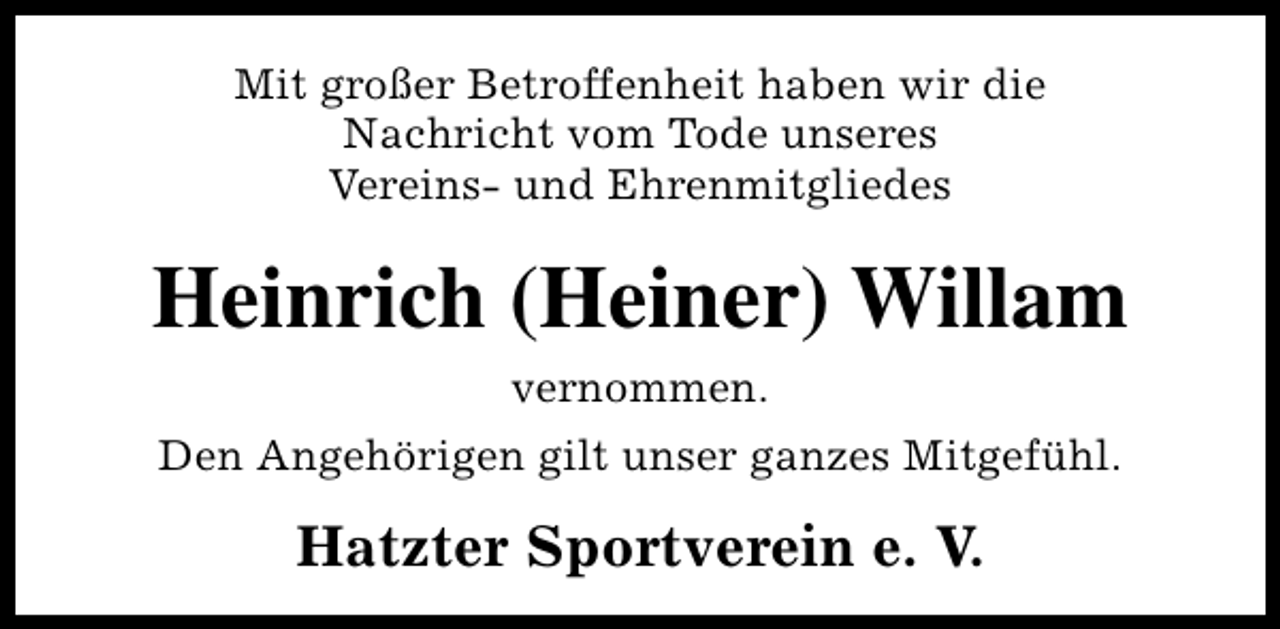 <p>Mit großer Betroffenheit haben wir die<br />Nachricht vom Tode unseres<br />Vereins- und Ehrenmitgliedes</p><p>Heinrich (Heiner) Willam<br />vernommen.<br />Den Angehörigen gilt unser ganzes Mitgefühl.</p><p>Hatzter Sportverein e. V.</p>