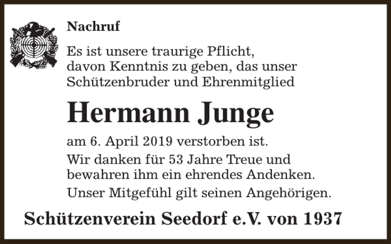 <p>Nachruf<br />Es ist unsere traurige Pflicht,<br />davon Kenntnis zu geben, das unser<br />Schützenbruder und Ehrenmitglied</p><p>Hermann Junge<br />am 6. April 2019 verstorben ist.<br />Wir danken für 53 Jahre Treue und<br />bewahren ihm ein ehrendes Andenken.<br />Unser Mitgefühl gilt seinen Angehörigen.</p><p>Schützenverein Seedorf e.V. von 1937</p>