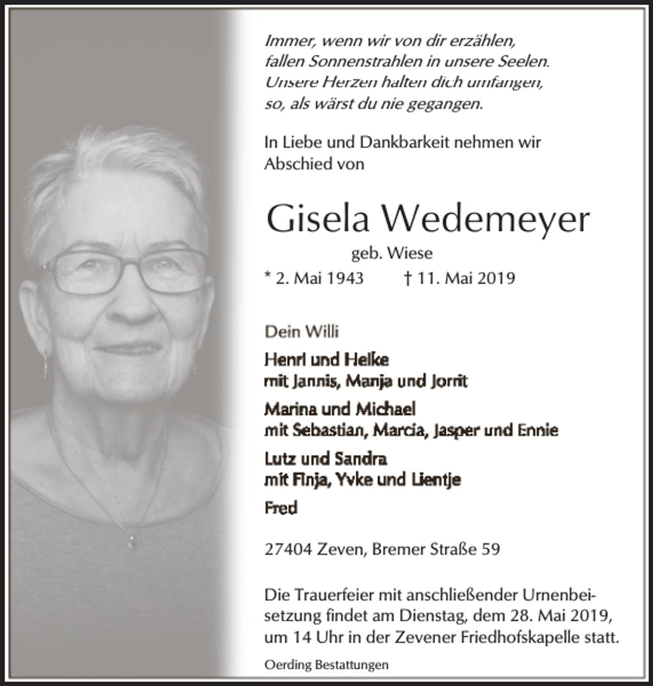 <p>Immer, wenn wir von dir erzählen,<br />fallen Sonnenstrahlen in unsere Seelen.<br />Unsere Herzen halten dich umfangen,<br />so, als wärst du nie gegangen.<br />In Liebe und Dankbarkeit nehmen wir<br />Abschied von</p><p>Gisela Wedemeyer</p><p>geb. Wiese<br />* 2. Mai 1943<br />† 11. Mai 2019</p><p>27404 Zeven, Bremer Straße 59<br />Die Trauerfeier mit anschließender Urnenbeisetzung findet am Dienstag, dem 28. Mai 2019,<br />um 14 Uhr in der Zevener Friedhofskapelle statt.<br />Oerding Bestattungen</p>