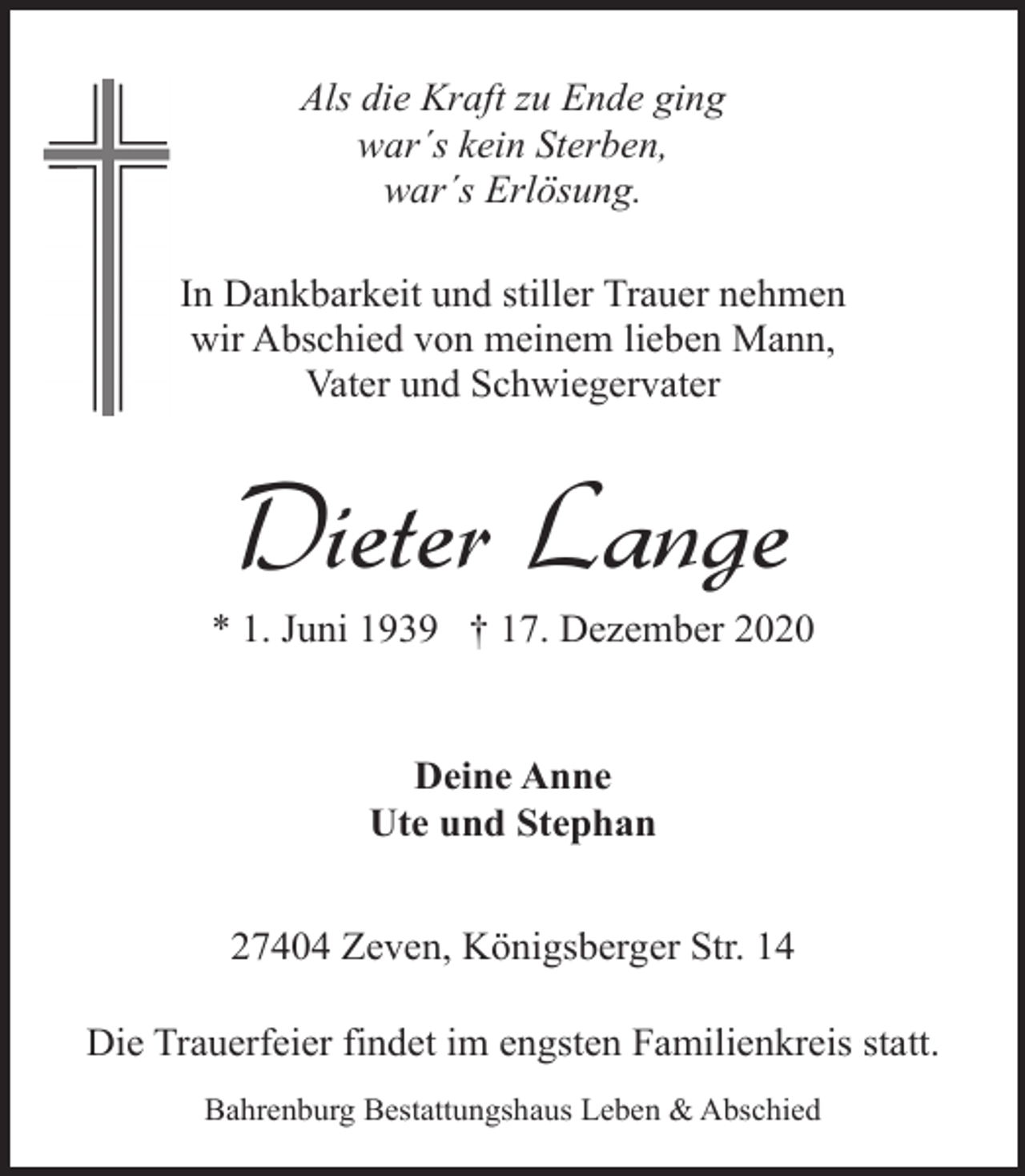 <p>Als die Kraft zu Ende ging<br />war´s kein Sterben,<br />war´s Erlösung.<br />In Dankbarkeit und stiller Trauer nehmen<br />wir Abschied von meinem lieben Mann,<br />Vater und Schwiegervater</p><p>Dieter Lange</p><p>* 1. Juni 1939 † 17. Dezember 2020<br />Deine Anne<br />Ute und Stephan<br />27404 Zeven, Königsberger Str. 14<br />Die Trauerfeier findet im engsten Familienkreis statt.<br />Bahrenburg Bestattungshaus Leben &amp; Abschied</p>