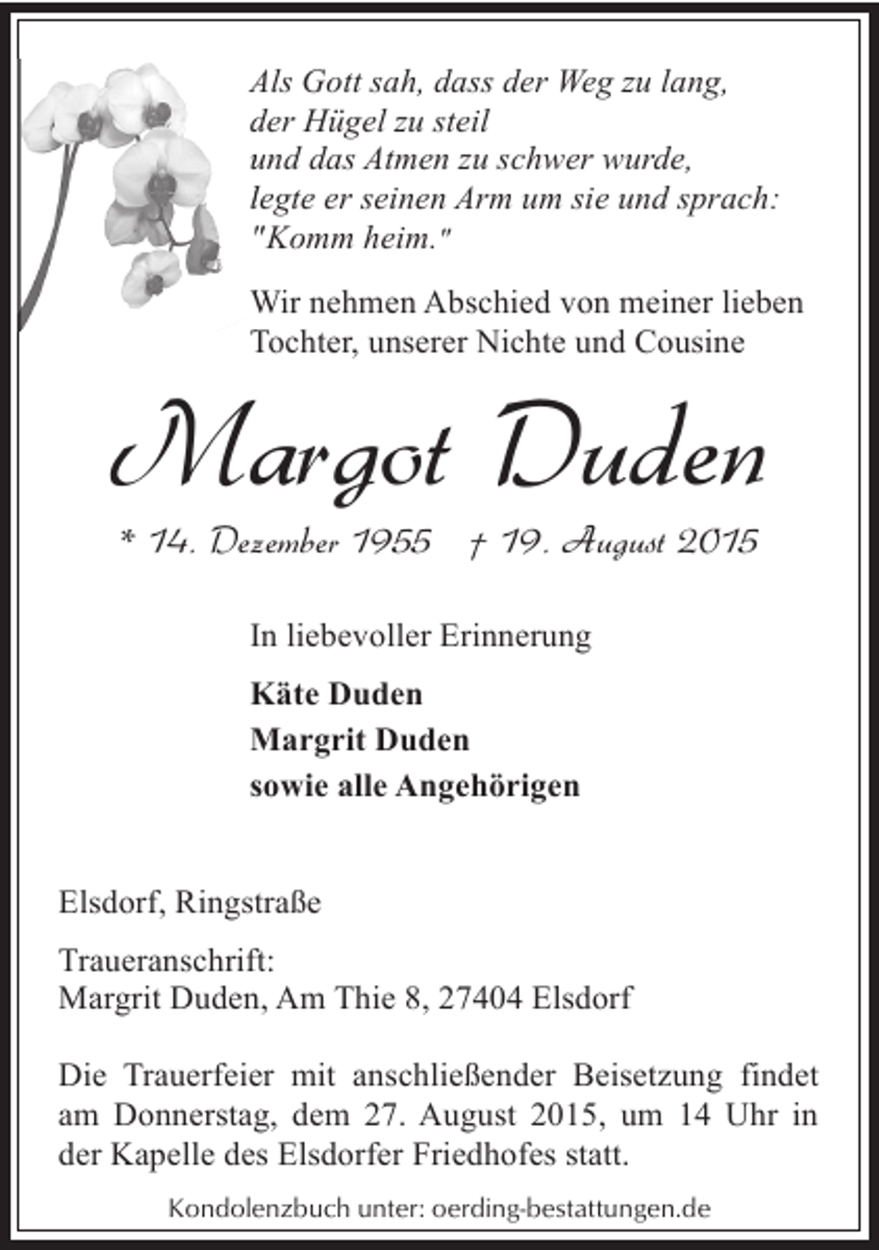 <p>Als Gott sah, dass der Weg zu lang,<br />A<br />der Hügel zu steil<br />d<br />und das Atmen zu schwer wurde,<br />u<br />legte er seinen Arm um sie und sprach:<br />l<br />"Komm heim."<br />Wir nehmen Abschied von meiner lieben<br />W<br />Tochter, unserer Nichte und Cousine<br />T</p><p>Margot Duden<br />* 14. Dezember 1955 † 19. August 2015<br />In liebevoller Erinnerung<br />Käte Duden<br />Margrit Duden<br />sowie alle Angehörigen<br />Elsdorf, Ringstraße<br />Traueranschrift:<br />Margrit Duden, Am Thie 8, 27404 Elsdorf<br />Die Trauerfeier mit anschließender Beisetzung findet<br />am Donnerstag, dem 27. August 2015, um 14 Uhr in<br />der Kapelle des Elsdorfer Friedhofes statt.<br />Kondolenzbuch unter: oerding-bestattungen.de</p>