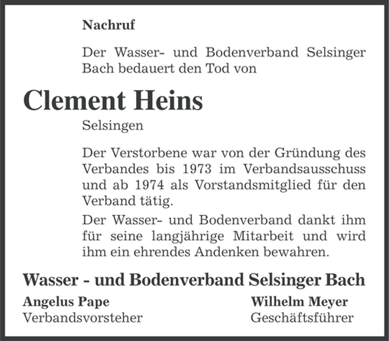 <p>Nachruf<br />Der Wasser- und Bodenverband Selsinger<br />Bach bedauert den Tod von</p><p>Clement Heins<br />Selsingen<br />Der Verstorbene war von der Gründung des<br />Verbandes bis 1973 im Verbandsausschuss<br />und ab 1974 als Vorstandsmitglied für den<br />Verband tätig.<br />Der Wasser- und Bodenverband dankt ihm<br />für seine langjährige Mitarbeit und wird<br />ihm ein ehrendes Andenken bewahren.</p><p>Wasser - und Bodenverband Selsinger Bach<br />Angelus Pape<br />Verbandsvorsteher</p><p>Wilhelm Meyer<br />Geschäftsführer</p>