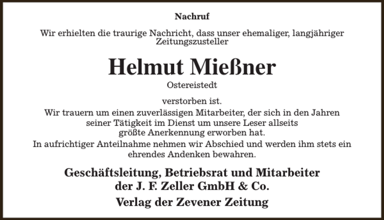 <p>Nachruf<br />Wir erhielten die traurige Nachricht, dass unser ehemaliger, langjähriger<br />Zeitungszusteller</p><p>Helmut Mießner<br />Ostereistedt</p><p>verstorben ist.<br />Wir trauern um einen zuverlässigen Mitarbeiter, der sich in den Jahren<br />seiner Tätigkeit im Dienst um unsere Leser allseits<br />größte Anerkennung erworben hat.<br />In aufrichtiger Anteilnahme nehmen wir Abschied und werden ihm stets ein<br />ehrendes Andenken bewahren.</p><p>Geschäftsleitung, Betriebsrat und Mitarbeiter<br />der J. F. Zeller GmbH &amp; Co.<br />Verlag der Zevener Zeitung</p>