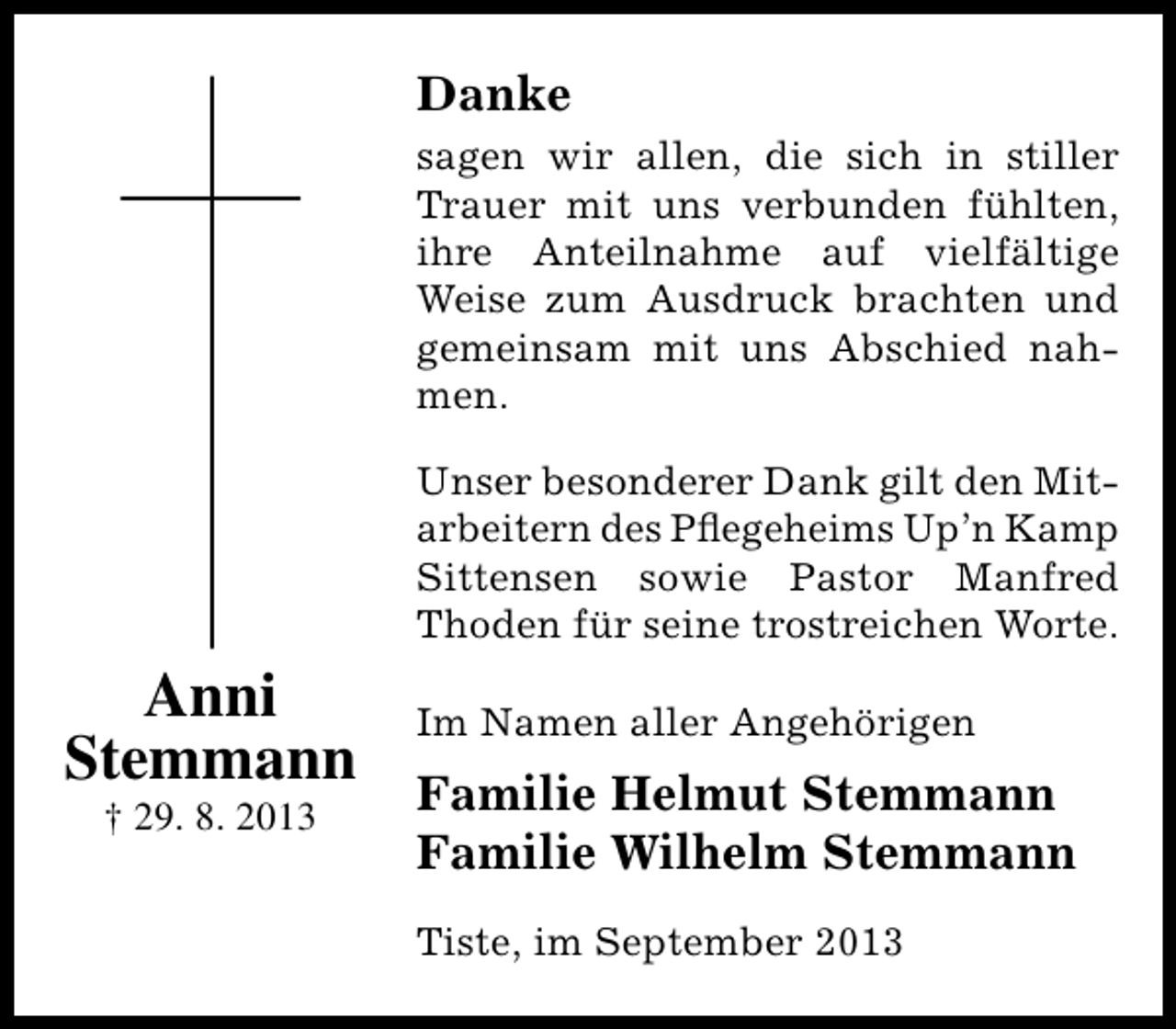 <p>Danke<br />sagen wir allen, die sich in stiller<br />Trauer mit uns verbunden fühlten,<br />ihre Anteilnahme auf vielfältige<br />Weise zum Ausdruck brachten und<br />gemeinsam mit uns Abschied nahmen.<br />Unser besonderer Dank gilt den Mitarbeitern des Pﬂegeheims Up’n Kamp<br />Sittensen sowie Pastor Manfred<br />Thoden für seine trostreichen Worte.</p><p>Anni<br />Stemmann<br />† 29. 8. 2013</p><p>Im Namen aller Angehörigen</p><p>Familie Helmut Stemmann<br />Familie Wilhelm Stemmann<br />Tiste, im September 2013</p>