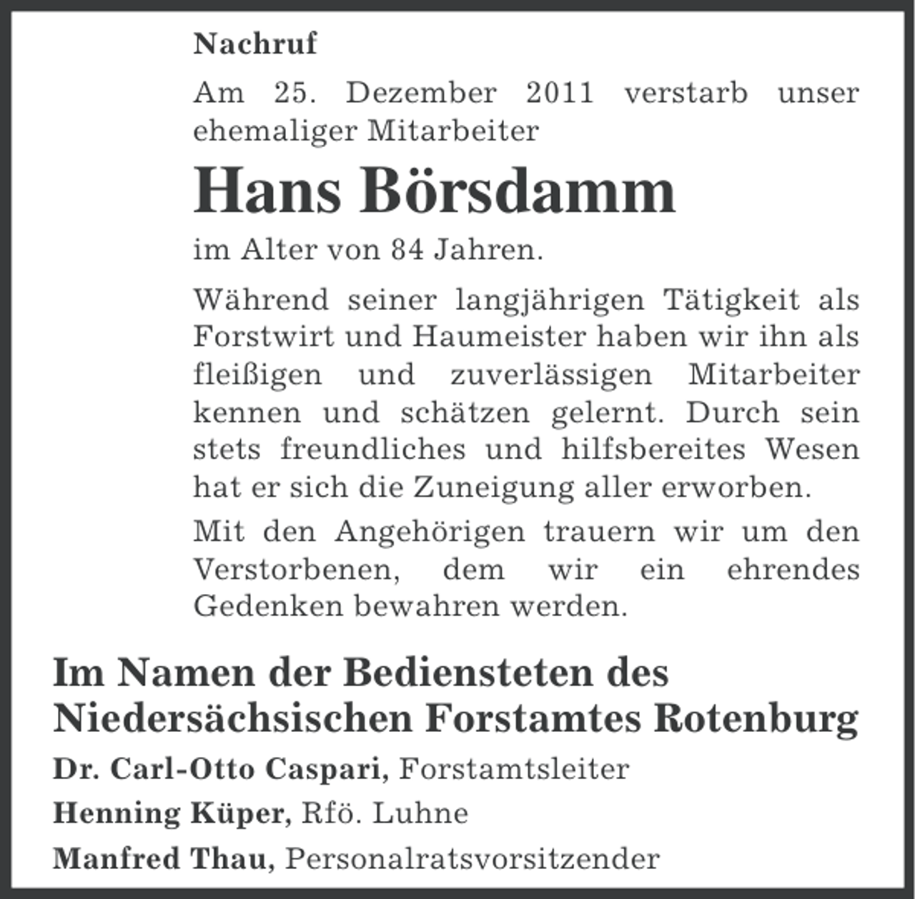 <p>Nachruf<br />Am 25. Dezember 2011 verstarb unser<br />ehemaliger Mitarbeiter</p><p>Hans Börsdamm<br />im Alter von 84 Jahren.<br />Während seiner langjährigen Tätigkeit als<br />Forstwirt und Haumeister haben wir ihn als<br />fleißigen und zuverlässigen Mitarbeiter<br />kennen und schätzen gelernt. Durch sein<br />stets freundliches und hilfsbereites Wesen<br />hat er sich die Zuneigung aller erworben.<br />Mit den Angehörigen trauern wir um den<br />Verstorbenen, dem wir ein ehrendes<br />Gedenken bewahren werden.</p><p>Im Namen der Bediensteten des<br />Niedersächsischen Forstamtes Rotenburg<br />Dr. Carl-Otto Caspari, Forstamtsleiter<br />Henning Küper, Rfö. Luhne<br />Manfred Thau, Personalratsvorsitzender</p>