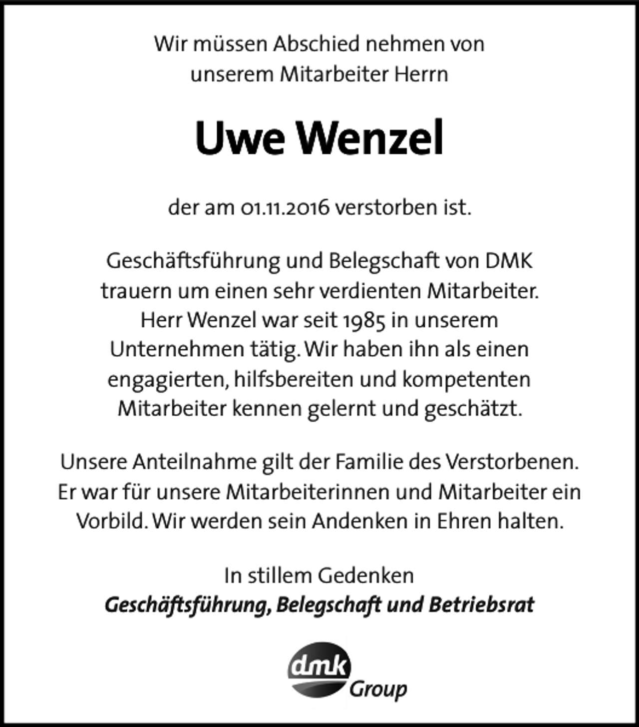 <p>Wir müssen Abschied nehmen von<br />unserem Mitarbeiter Herrn</p><p>Uwe Wenzel<br />der am 01.11.2016 verstorben ist.<br />Geschäftsführung und Belegschaft von DMK<br />trauern um einen sehr verdienten Mitarbeiter.<br />Herr Wenzel war seit 1985 in unserem<br />Unternehmen tätig. Wir haben ihn als einen<br />engagierten, hilfsbereiten und kompetenten<br />Mitarbeiter kennen gelernt und geschätzt.<br />Unsere Anteilnahme gilt der Familie des Verstorbenen.<br />Er war für unsere Mitarbeiterinnen und Mitarbeiter ein<br />Vorbild. Wir werden sein Andenken in Ehren halten.<br />In stillem Gedenken<br />Geschäftsführung, Belegschaft und Betriebsrat</p>