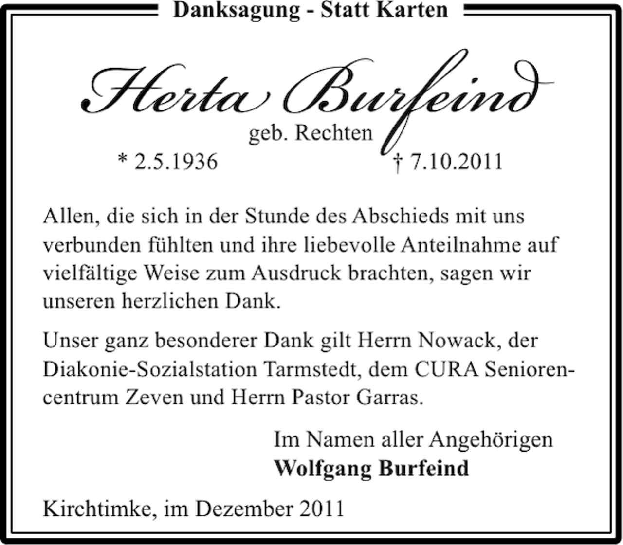 <p>Danksagung - Statt Karten</p><p>Herta Burfeind<br />geb. Rechten</p><p>* 2.5.1936</p><p>† 7.10.2011</p><p>Allen, die sich in der Stunde des Abschieds mit uns<br />verbunden fühlten und ihre liebevolle Anteilnahme auf<br />vielfältige Weise zum Ausdruck brachten, sagen wir<br />unseren herzlichen Dank.<br />Unser ganz besonderer Dank gilt Herrn Nowack, der<br />Diakonie-Sozialstation Tarmstedt, dem CURA Seniorencentrum Zeven und Herrn Pastor Garras.</p><p>Im Namen aller Angehörigen<br />Wolfgang Burfeind<br />Kirchtimke, im Dezember 2011</p>