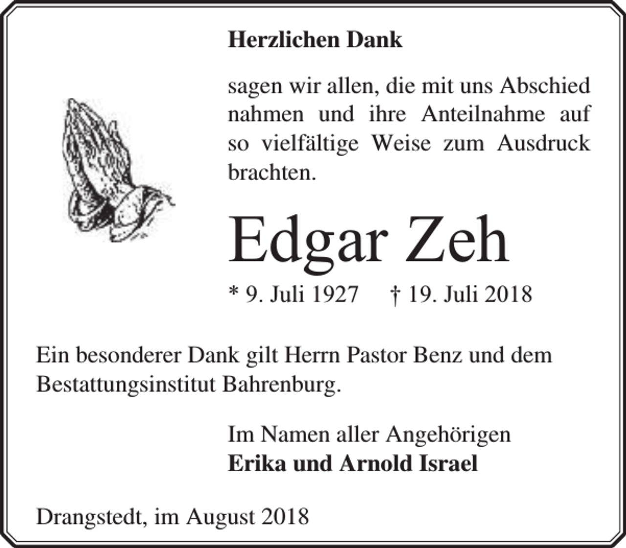 <p>Herzlichen Dank<br />sagen wir allen, die mit uns Abschied<br />nahmen und ihre Anteilnahme auf<br />so vielfältige Weise zum Ausdruck<br />brachten.</p><p>Edgar Zeh<br />* 9. Juli 1927</p><p>† 19. Juli 2018</p><p>Ein besonderer Dank gilt Herrn Pastor Benz und dem<br />Bestattungsinstitut Bahrenburg.<br />Im Namen aller Angehörigen<br />Erika und Arnold Israel<br />Drangstedt, im August 2018</p>