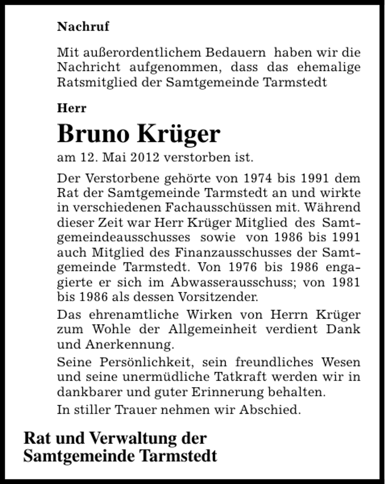 <p>Nachruf<br />Mit außerordentlichem Bedauern haben wir die<br />Nachricht aufgenommen, dass das ehemalige<br />Ratsmitglied der Samtgemeinde Tarmstedt<br />Herr</p><p>Bruno Krüger</p><p>am 12. Mai 2012 verstorben ist.<br />Der Verstorbene gehörte von 1974 bis 1991 dem<br />Rat der Samtgemeinde Tarmstedt an und wirkte<br />in verschiedenen Fachausschüssen mit. Während<br />dieser Zeit war Herr Krüger Mitglied des Samtgemeindeausschusses sowie von 1986 bis 1991<br />auch Mitglied des Finanzausschusses der Samtgemeinde Tarmstedt. Von 1976 bis 1986 engagierte er sich im Abwasserausschuss; von 1981<br />bis 1986 als dessen Vorsitzender.<br />Das ehrenamtliche Wirken von Herrn Krüger<br />zum Wohle der Allgemeinheit verdient Dank<br />und Anerkennung.<br />Seine Persönlichkeit, sein freundliches Wesen<br />und seine unermüdliche Tatkraft werden wir in<br />dankbarer und guter Erinnerung behalten.<br />In stiller Trauer nehmen wir Abschied.</p><p>Rat und Verwaltung der<br />Samtgemeinde Tarmstedt</p>