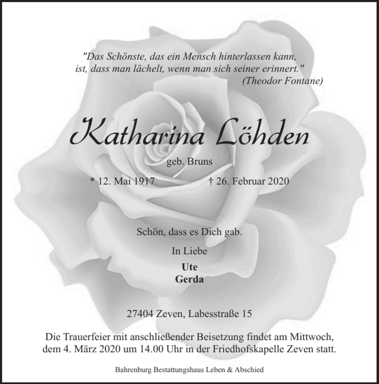 <p>"Das Schönste, das ein Mensch hinterlassen kann,<br />ist, dass man lächelt, wenn man sich seiner erinnert."<br />(Theodor Fontane)</p><p>Katharina Löhden<br />geb. Bruns</p><p>* 12. Mai 1917</p><p>† 26. Februar 2020</p><p>Schön, dass es Dich gab.<br />In Liebe<br />Ute<br />Gerda<br />27404 Zeven, Labesstraße 15<br />Die Trauerfeier mit anschließender Beisetzung findet am Mittwoch,<br />dem 4. März 2020 um 14.00 Uhr in der Friedhofskapelle Zeven statt.<br />Bahrenburg Bestattungshaus Leben &amp; Abschied</p>