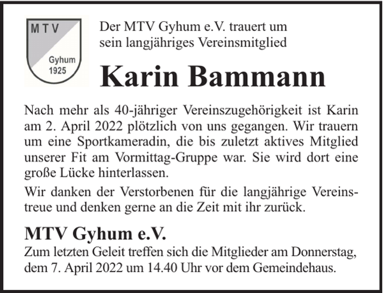 <p>Der MTV Gyhum e.V. trauert um<br />sein langjähriges Vereinsmitglied</p><p>Karin Bammann<br />Nach mehr als 40-jähriger Vereinszugehörigkeit ist Karin<br />am 2. April 2022 plötzlich von uns gegangen. Wir trauern<br />um eine Sportkameradin, die bis zuletzt aktives Mitglied<br />unserer Fit am Vormittag-Gruppe war. Sie wird dort eine<br />große Lücke hinterlassen.<br />Wir danken der Verstorbenen für die langjährige Vereinstreue und denken gerne an die Zeit mit ihr zurück.</p><p>MTV Gyhum e.V.</p><p>Zum letzten Geleit treffen sich die Mitglieder am Donnerstag,<br />dem 7. April 2022 um 14.40 Uhr vor dem Gemeindehaus.</p>