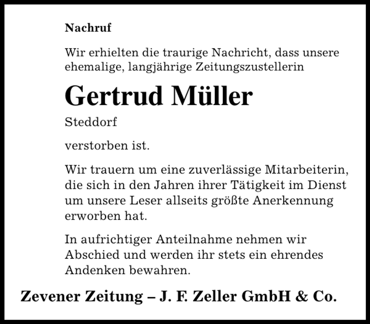 <p>Nachruf<br />Wir erhielten die traurige Nachricht, dass unsere<br />ehemalige, langjährige Zeitungszustellerin</p><p>Gertrud Müller<br />Steddorf</p><p>verstorben ist.<br />Wir trauern um eine zuverlässige Mitarbeiterin,<br />die sich in den Jahren ihrer Tätigkeit im Dienst<br />um unsere Leser allseits größte Anerkennung<br />erworben hat.<br />In aufrichtiger Anteilnahme nehmen wir<br />Abschied und werden ihr stets ein ehrendes<br />Andenken bewahren.</p><p>Zevener Zeitung – J. F. Zeller GmbH &amp; Co.</p>