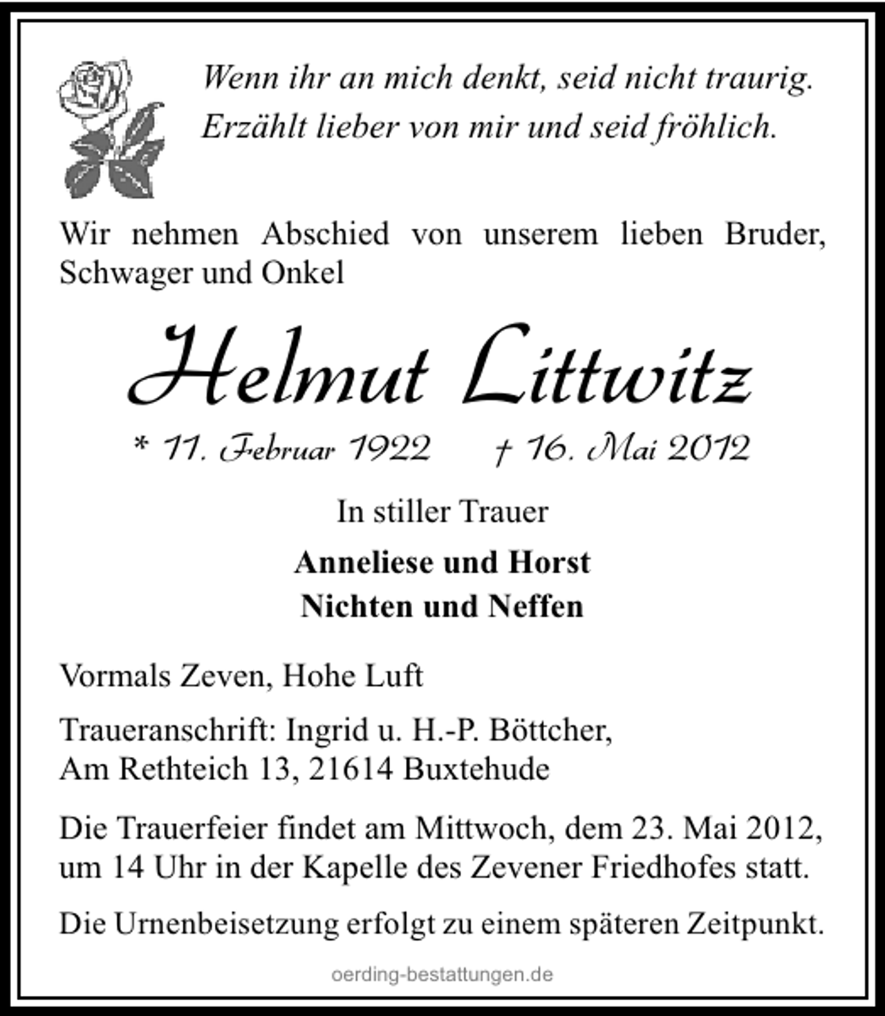 <p>Wenn ihr an mich denkt, seid nicht traurig.<br />Erzählt lieber von mir und seid fröhlich.<br />Wir nehmen Abschied von unserem lieben Bruder,<br />Schwager und Onkel</p><p>Helmut Littwitz<br />* 11. Februar 1922</p><p>† 16. Mai 2012</p><p>In stiller Trauer<br />Anneliese und Horst<br />Nichten und Neffen<br />Vormals Zeven, Hohe Luft<br />Traueranschrift: Ingrid u. H.-P. Böttcher,<br />Am Rethteich 13, 21614 Buxtehude<br />Die Trauerfeier findet am Mittwoch, dem 23. Mai 2012,<br />um 14 Uhr in der Kapelle des Zevener Friedhofes statt.<br />Die Urnenbeisetzung erfolgt zu einem späteren Zeitpunkt.<br />oerding-bestattungen.de</p>