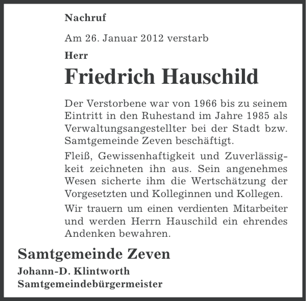 <p>Nachruf<br />Am 26. Januar 2012 verstarb<br />Herr</p><p>Friedrich Hauschild<br />Der Verstorbene war von 1966 bis zu seinem<br />Eintritt in den Ruhestand im Jahre 1985 als<br />Verwaltungsangestellter bei der Stadt bzw.<br />Samtgemeinde Zeven beschäftigt.<br />Fleiß, Gewissenhaftigkeit und Zuverlässigkeit zeichneten ihn aus. Sein angenehmes<br />Wesen sicherte ihm die Wertschätzung der<br />Vorgesetzten und Kolleginnen und Kollegen.<br />Wir trauern um einen verdienten Mitarbeiter<br />und werden Herrn Hauschild ein ehrendes<br />Andenken bewahren.</p><p>Samtgemeinde Zeven<br />Johann-D. Klintworth<br />Samtgemeindebürgermeister</p>