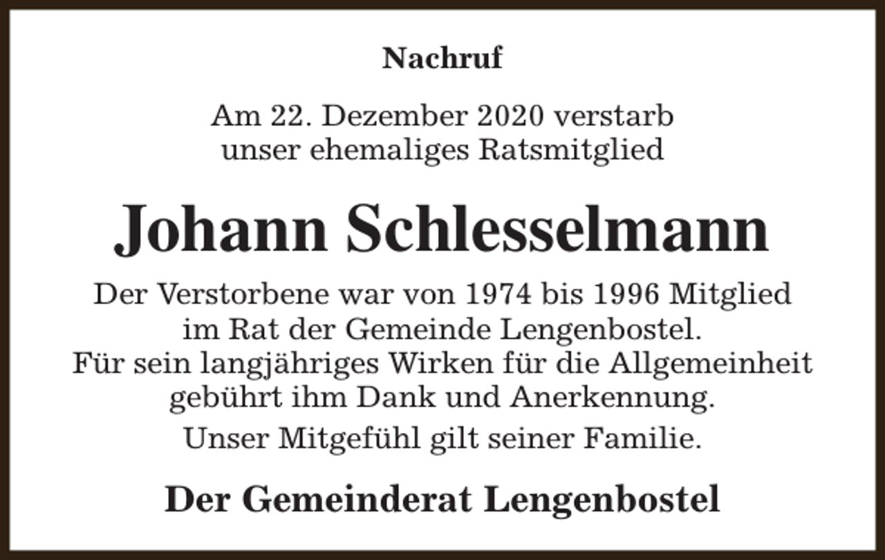 <p>Nachruf<br />Am 22. Dezember 2020 verstarb<br />unser ehemaliges Ratsmitglied</p><p>Johann Schlesselmann<br />Der Verstorbene war von 1974 bis 1996 Mitglied<br />im Rat der Gemeinde Lengenbostel.<br />Für sein langjähriges Wirken für die Allgemeinheit<br />gebührt ihm Dank und Anerkennung.<br />Unser Mitgefühl gilt seiner Familie.</p><p>Der Gemeinderat Lengenbostel</p>