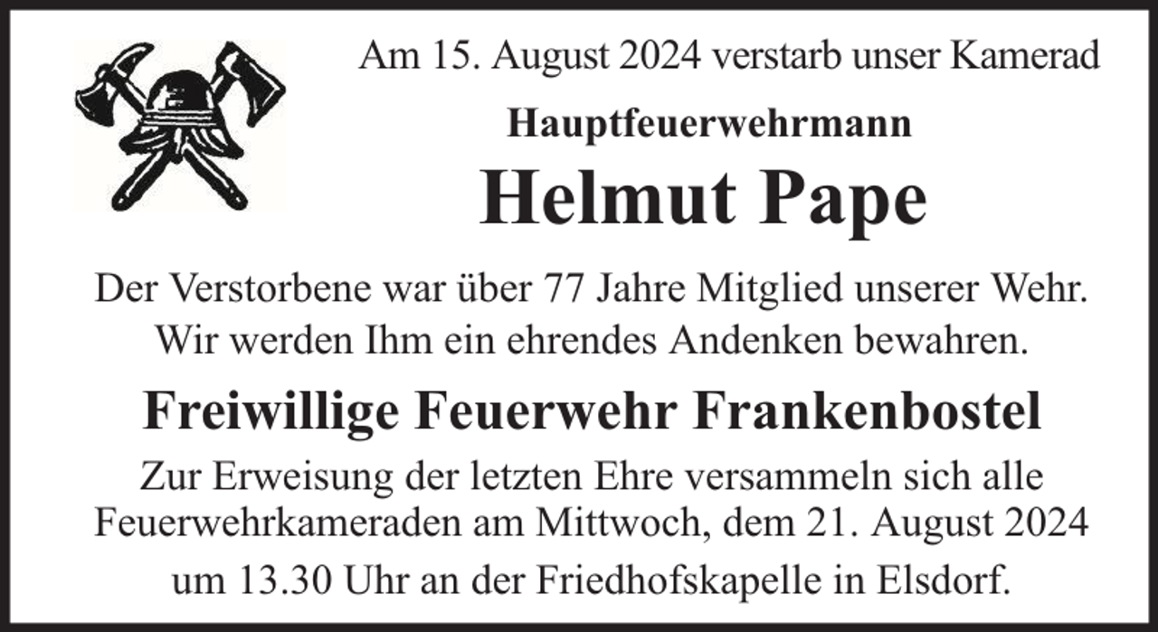 <p>Am 15. August 2024 verstarb unser Kamerad<br />Hauptfeuerwehrmann</p><p>Helmut Pape<br />Der Verstorbene war über 77 Jahre Mitglied unserer Wehr.<br />Wir werden Ihm ein ehrendes Andenken bewahren.</p><p>Freiwillige Feuerwehr Frankenbostel</p><p>Zur Erweisung der letzten Ehre versammeln sich alle<br />Feuerwehrkameraden am Mittwoch, dem 21. August 2024<br />um 13.30 Uhr an der Friedhofskapelle in Elsdorf.</p>
