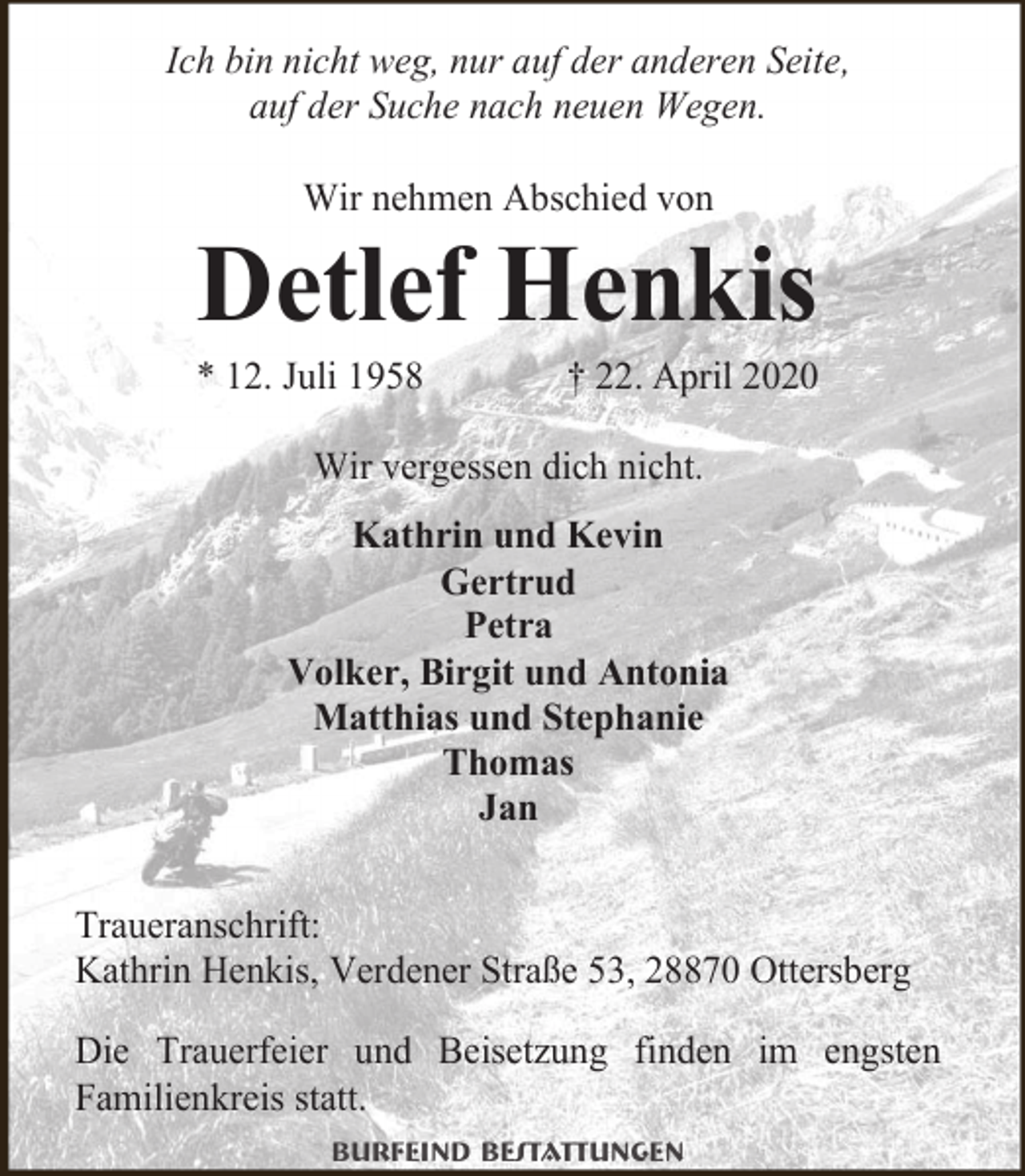 <p>Ich bin nicht weg, nur auf der anderen Seite,<br />auf der Suche nach neuen Wegen.<br />Wir nehmen Abschied von</p><p>Detlef Henkis</p><p>* 12. Juli 1958</p><p>† 22. April 2020</p><p>Wir vergessen dich nicht.<br />Kathrin und Kevin<br />Gertrud<br />Petra<br />Volker, Birgit und Antonia<br />Matthias und Stephanie<br />Thomas<br />Jan<br />Traueranschrift:<br />Kathrin Henkis, Verdener Straße 53, 28870 Ottersberg<br />Die Trauerfeier und Beisetzung finden im engsten<br />Familienkreis statt.<br />Burfeind Bestattungen</p>