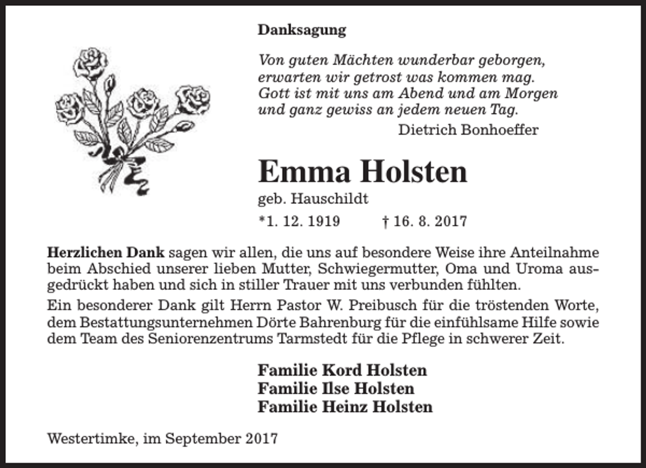 <p>Danksagung<br />Von guten Mächten wunderbar geborgen,<br />erwarten wir getrost was kommen mag.<br />Gott ist mit uns am Abend und am Morgen<br />und ganz gewiss an jedem neuen Tag.<br />Dietrich Bonhoeffer</p><p>Emma Holsten</p><p>geb. Hauschildt<br />*1. 12. 1919<br />† 16. 8. 2017</p><p>Herzlichen Dank sagen wir allen, die uns auf besondere Weise ihre Anteilnahme<br />beim Abschied unserer lieben Mutter, Schwiegermutter, Oma und Uroma ausgedrückt haben und sich in stiller Trauer mit uns verbunden fühlten.<br />Ein besonderer Dank gilt Herrn Pastor W. Preibusch für die tröstenden Worte,<br />dem Bestattungsunternehmen Dörte Bahrenburg für die einfühlsame Hilfe sowie<br />dem Team des Seniorenzentrums Tarmstedt für die Pflege in schwerer Zeit.</p><p>Familie Kord Holsten<br />Familie Ilse Holsten<br />Familie Heinz Holsten<br />Westertimke, im September 2017</p>