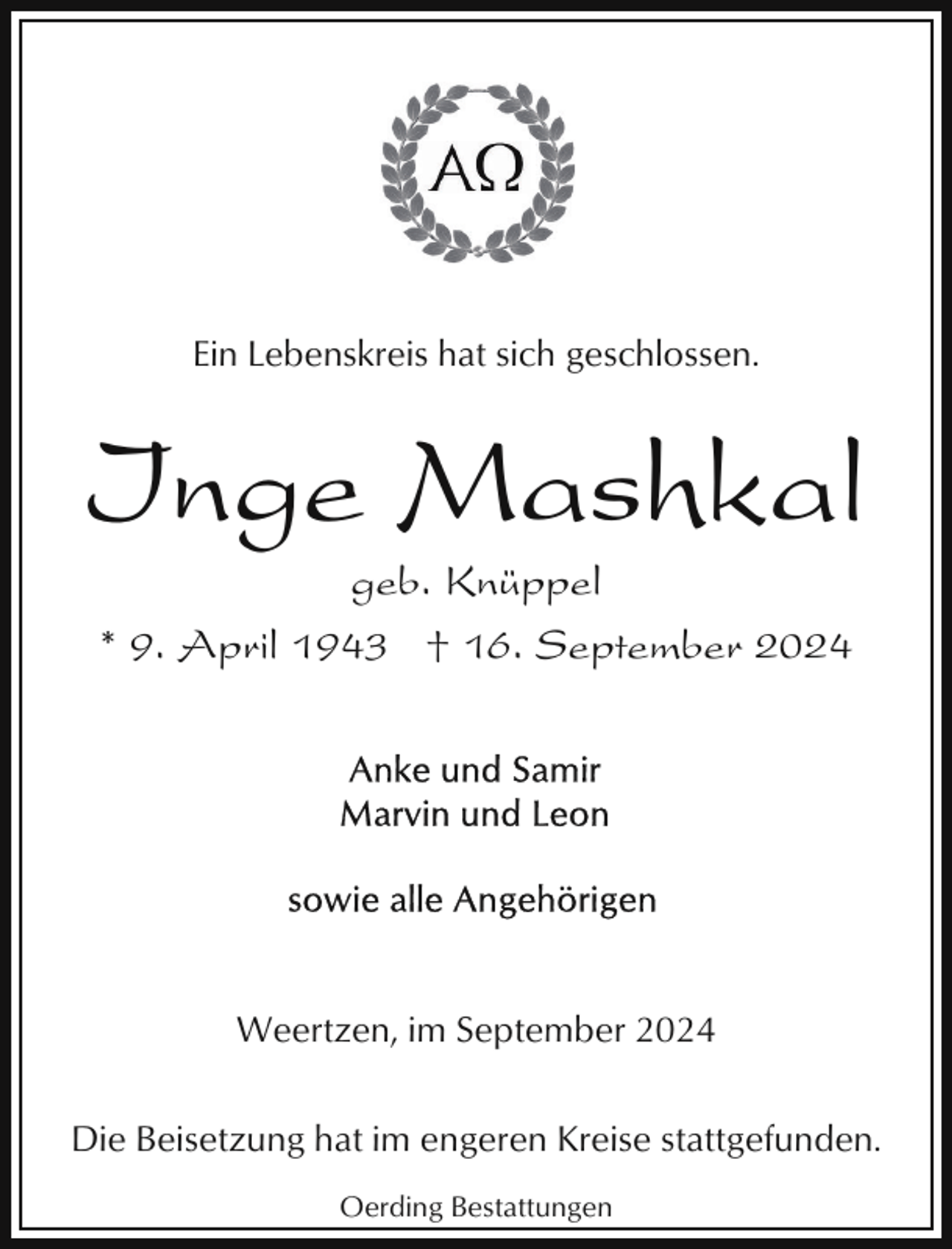 <p>Ein Lebenskreis hat sich geschlossen.</p><p>Inge Mashkal<br />geb. Knüppel<br />* 9. April 1943 † 16. September 2024</p><p>Weertzen, im September 2024<br />Die Beisetzung hat im engeren Kreise stattgefunden.<br />Oerding Bestattungen</p>