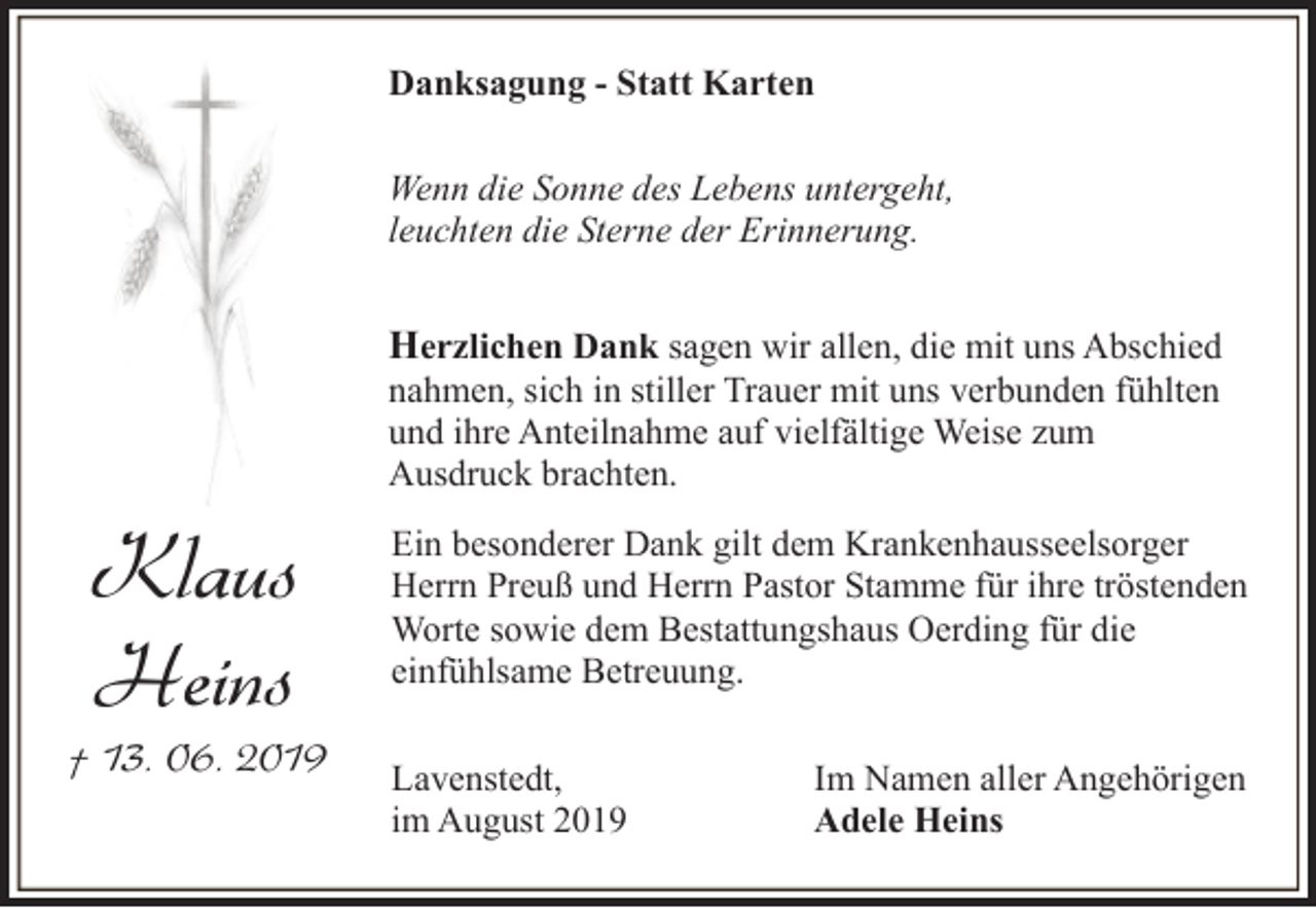 <p>Danksagung - Statt Karten<br />Wenn die Sonne des Lebens untergeht,<br />leuchten die Sterne der Erinnerung.</p><p>Herzlichen Dank sagen wir allen, die mit uns Abschied<br />nahmen, sich in stiller Trauer mit uns verbunden fühlten<br />und ihre Anteilnahme auf vielfältige Weise zum<br />Ausdruck brachten.</p><p>Klaus<br />Heins</p><p>† 13. 06. 2019</p><p>Ein besonderer Dank gilt dem Krankenhausseelsorger<br />Herrn Preuß und Herrn Pastor Stamme für ihre tröstenden<br />Worte sowie dem Bestattungshaus Oerding für die<br />einfühlsame Betreuung.<br />Lavenstedt,<br />im August 2019</p><p>Im Namen aller Angehörigen<br />Adele Heins</p>