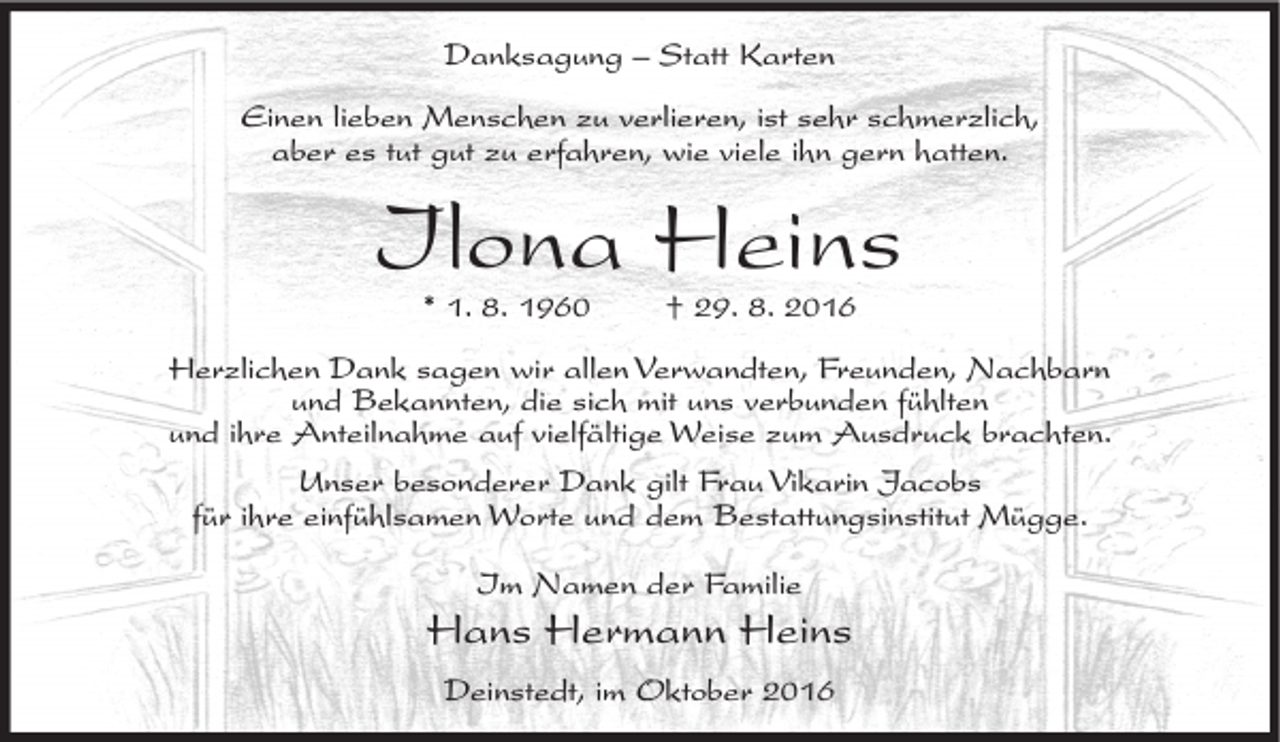 <p>Danksagung – Statt Karten<br />Einen lieben Menschen zu verlieren, ist sehr schmerzlich,<br />aber es tut gut zu erfahren, wie viele ihn gern hatten.</p><p>Ilona Heins<br />* 1. 8. 1960</p><p>† 29. 8. 2016</p><p>Herzlichen Dank sagen wir allen Verwandten, Freunden, Nachbarn<br />und Bekannten, die sich mit uns verbunden fühlten<br />und ihre Anteilnahme auf vielfältige Weise zum Ausdruck brachten.<br />Unser besonderer Dank gilt Frau Vikarin Jacobs<br />für ihre einfühlsamen Worte und dem Bestattungsinstitut Mügge.<br />Im Namen der Familie</p><p>Hans Hermann Heins<br />Deinstedt, im Oktober 2016</p>