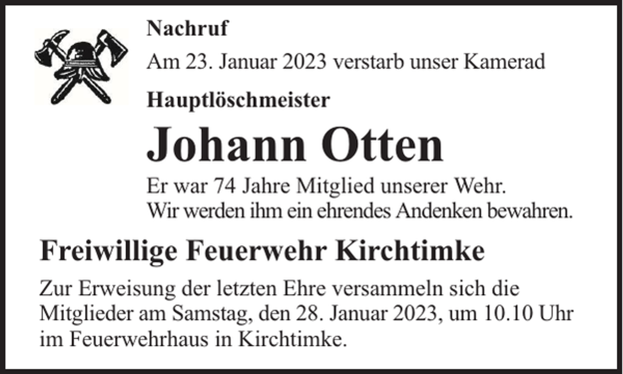 <p>Nachruf<br />Am 23. Januar 2023 verstarb unser Kamerad<br />Hauptlöschmeister</p><p>Johann Otten</p><p>Er war 74 Jahre Mitglied unserer Wehr.<br />Wir werden ihm ein ehrendes Andenken bewahren.</p><p>Freiwillige Feuerwehr Kirchtimke<br />Zur Erweisung der letzten Ehre versammeln sich die<br />Mitglieder am Samstag, den 28. Januar 2023, um 10.10 Uhr<br />im Feuerwehrhaus in Kirchtimke.</p>