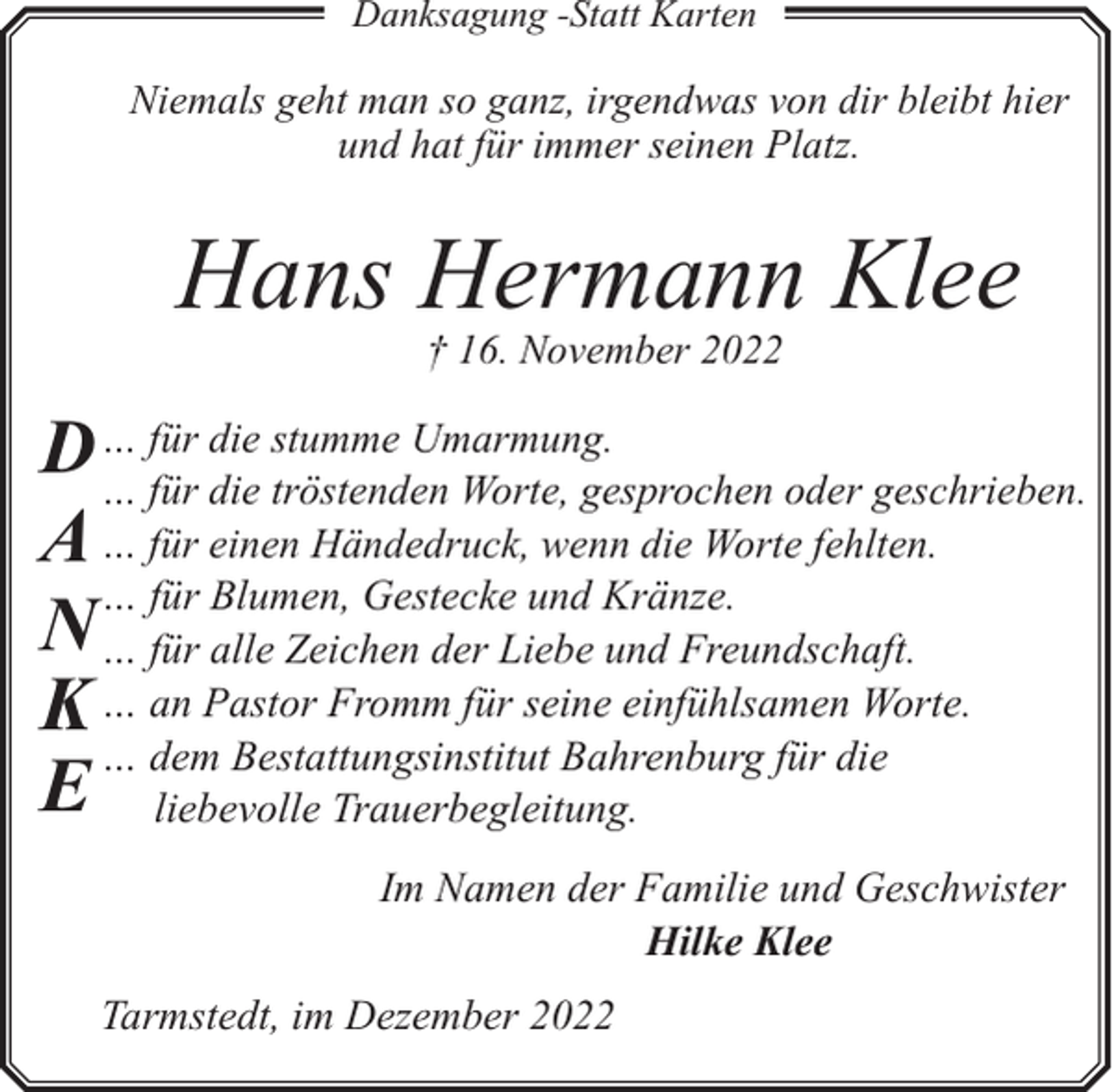 <p>Danksagung -Statt Karten</p><p>Niemals geht man so ganz, irgendwas von dir bleibt hier<br />und hat für immer seinen Platz.</p><p>Hans Hermann Klee<br />† 16. November 2022</p><p>die stumme Umarmung.<br />D …… für<br />für die tröstenden Worte, gesprochen oder geschrieben.<br />A … für einen Händedruck, wenn die Worte fehlten.<br />… für Blumen, Gestecke und Kränze.<br />N … für alle Zeichen der Liebe und Freundschaft.<br />K … an Pastor Fromm für seine einfühlsamen Worte.<br />… dem Bestattungsinstitut Bahrenburg für die<br />E liebevolle Trauerbegleitung.</p><p>Im Namen der Familie und Geschwister<br />Hilke Klee<br />Tarmstedt, im Dezember 2022</p>