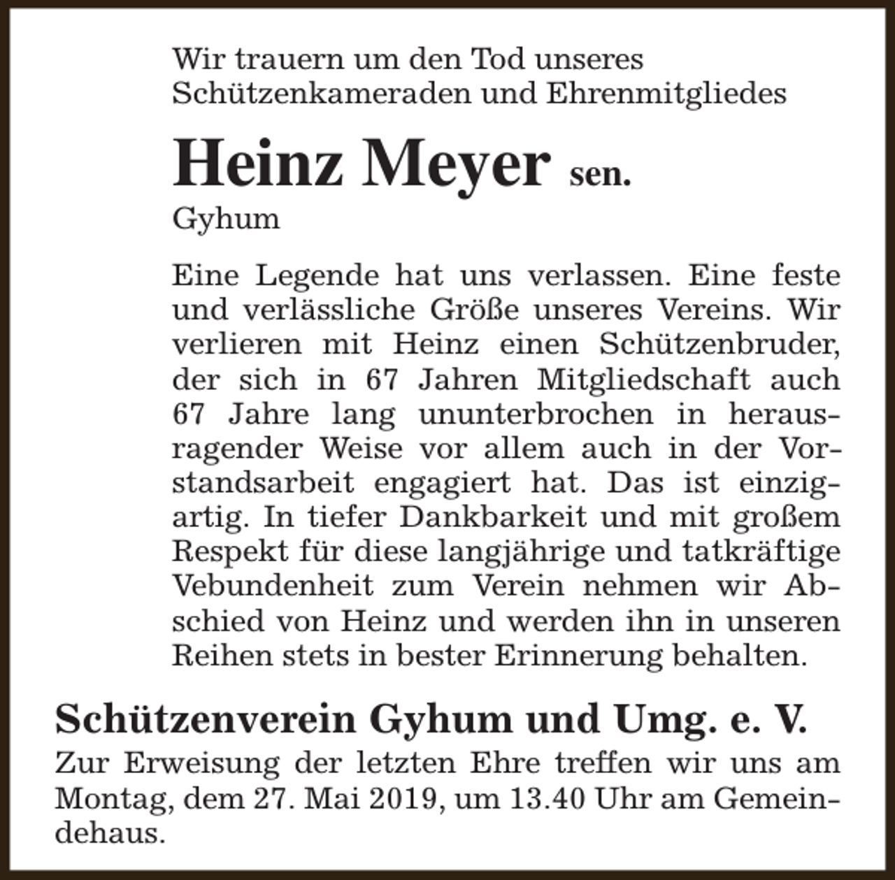 <p>Wir trauern um den Tod unseres<br />Schützenkameraden und Ehrenmitgliedes</p><p>Heinz Meyer sen.<br />Gyhum</p><p>Eine Legende hat uns verlassen. Eine feste<br />und verlässliche Größe unseres Vereins. Wir<br />verlieren mit Heinz einen Schützenbruder,<br />der sich in 67 Jahren Mitgliedschaft auch<br />67 Jahre lang ununterbrochen in herausragender Weise vor allem auch in der Vorstandsarbeit engagiert hat. Das ist einzigartig. In tiefer Dankbarkeit und mit großem<br />Respekt für diese langjährige und tatkräftige<br />Vebundenheit zum Verein nehmen wir Abschied von Heinz und werden ihn in unseren<br />Reihen stets in bester Erinnerung behalten.</p><p>Schützenverein Gyhum und Umg. e. V.</p><p>Zur Erweisung der letzten Ehre treffen wir uns am<br />Montag, dem 27. Mai 2019, um 13.40 Uhr am Gemeindehaus.</p>