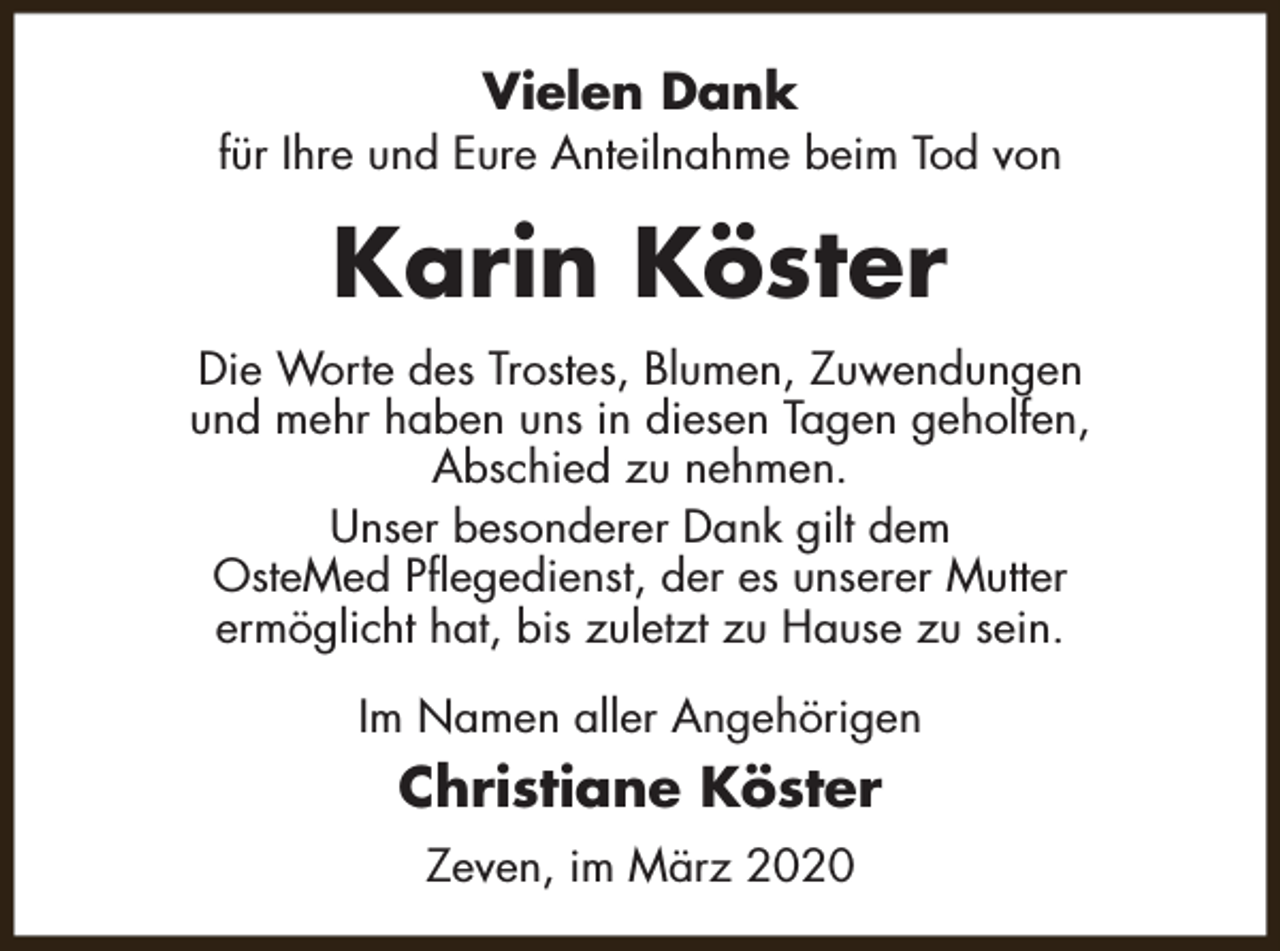 <p>Vielen Dank</p><p>für Ihre und Eure Anteilnahme beim Tod von</p><p>Karin Köster<br />Die Worte des Trostes, Blumen, Zuwendungen<br />und mehr haben uns in diesen Tagen geholfen,<br />Abschied zu nehmen.<br />Unser besonderer Dank gilt dem<br />OsteMed Pflegedienst, der es unserer Mutter<br />ermöglicht hat, bis zuletzt zu Hause zu sein.<br />Im Namen aller Angehörigen</p><p>Christiane Köster<br />Zeven, im März 2020</p>