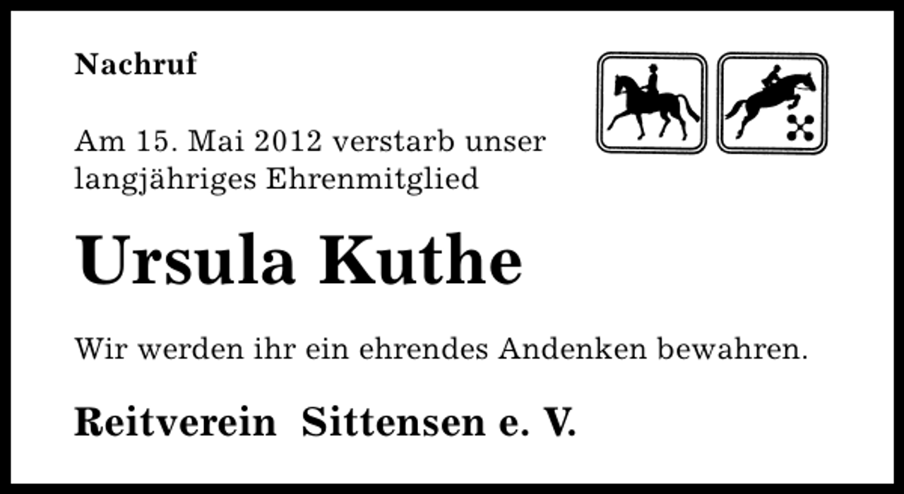 <p>Nachruf<br />Am 15. Mai 2012 verstarb unser<br />langjähriges Ehrenmitglied</p><p>Ursula Kuthe<br />Wir werden ihr ein ehrendes Andenken bewahren.</p><p>Reitverein Sittensen e. V.</p>