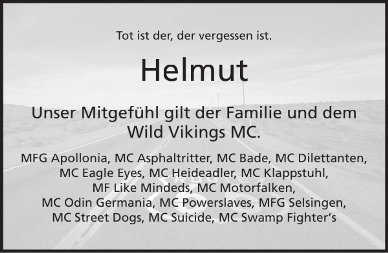 <p>Tot ist der, der vergessen ist.</p><p>Helmut<br />Unser Mitgefühl gilt der Familie und dem<br />Wild Vikings MC.<br />MFG Apollonia, MC Asphaltritter, MC Bade, MC Dilettanten,<br />MC Eagle Eyes, MC Heideadler, MC Klappstuhl,<br />MF Like Mindeds, MC Motorfalken,<br />MC Odin Germania, MC Powerslaves, MFG Selsingen,<br />MC Street Dogs, MC Suicide, MC Swamp Fighter‘s</p>