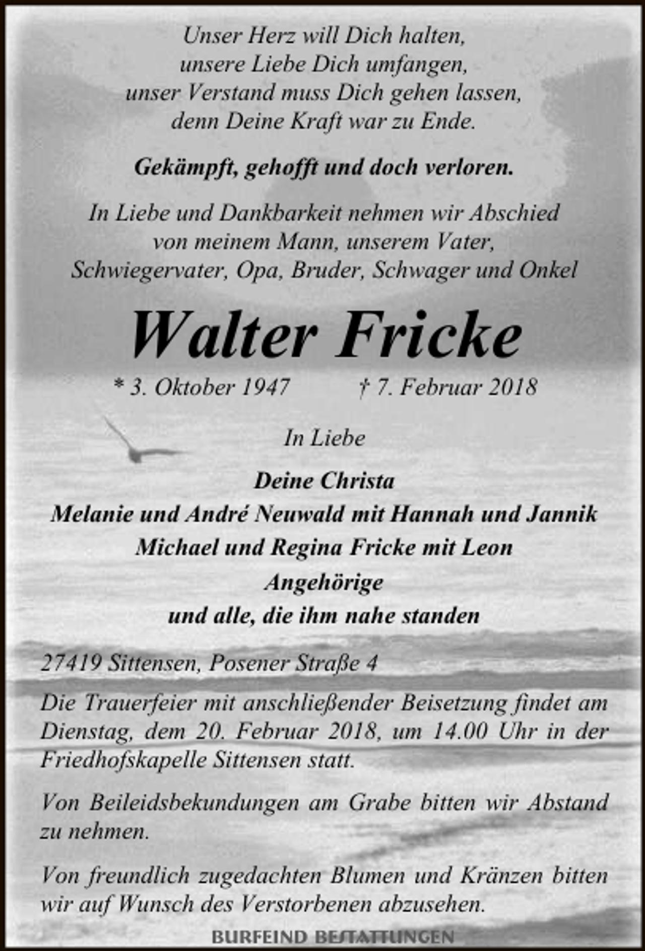 <p>Unser Herz will Dich halten,<br />unsere Liebe Dich umfangen,<br />unser Verstand muss Dich gehen lassen,<br />denn Deine Kraft war zu Ende.<br />Gekämpft, gehofft und doch verloren.<br />In Liebe und Dankbarkeit nehmen wir Abschied<br />von meinem Mann, unserem Vater,<br />Schwiegervater, Opa, Bruder, Schwager und Onkel</p><p>Walter Fricke</p><p>* 3. Oktober 1947</p><p>† 7. Februar 2018</p><p>In Liebe<br />Deine Christa<br />Melanie und André Neuwald mit Hannah und Jannik<br />Michael und Regina Fricke mit Leon<br />Angehörige<br />und alle, die ihm nahe standen<br />27419 Sittensen, Posener Straße 4<br />Die Trauerfeier mit anschließender Beisetzung findet am<br />Dienstag, dem 20. Februar 2018, um 14.00 Uhr in der<br />Friedhofskapelle Sittensen statt.<br />Von Beileidsbekundungen am Grabe bitten wir Abstand<br />zu nehmen.<br />Von freundlich zugedachten Blumen und Kränzen bitten<br />wir auf Wunsch des Verstorbenen abzusehen.<br />Burfeind Bestattungen</p>