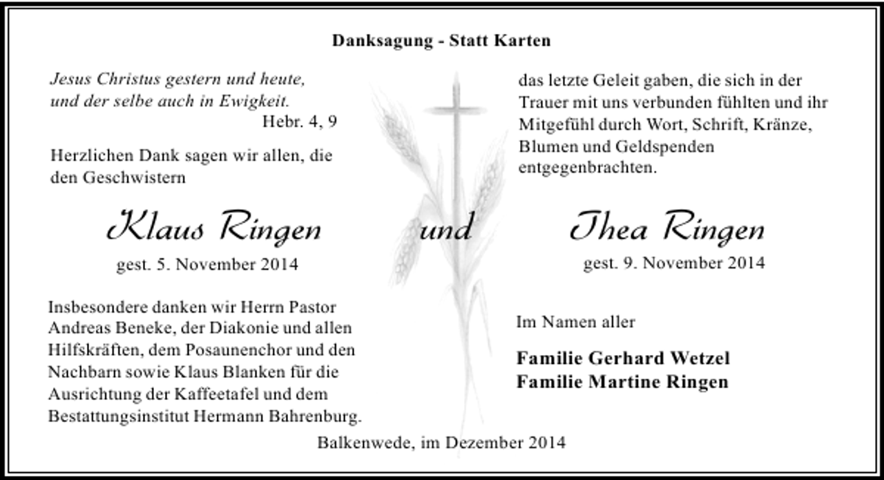 <p>Danksagung - Statt Karten<br />Jesus Christus gestern und heute,<br />und der selbe auch in Ewigkeit.<br />Hebr. 4, 9</p><p>das letzte Geleit gaben, die sich in der<br />Trauer mit uns verbunden fühlten und ihr<br />Mitgefühl durch Wort, Schrift, Kränze,<br />Blumen und Geldspenden<br />entgegenbrachten.</p><p>Herzlichen Dank sagen wir allen, die<br />den Geschwistern</p><p>Klaus Ringen<br />gest. 5. November 2014</p><p>und</p><p>Thea Ringen</p><p>gest. 9. November 2014</p><p>Insbesondere danken wir Herrn Pastor<br />Im Namen aller<br />Andreas Beneke, der Diakonie und allen<br />Hilfskräften, dem Posaunenchor und den<br />Familie Gerhard Wetzel<br />Nachbarn sowie Klaus Blanken für die<br />Familie Martine Ringen<br />Ausrichtung der Kaffeetafel und dem<br />Bestattungsinstitut Hermann Bahrenburg.<br />Balkenwede, im Dezember 2014</p>