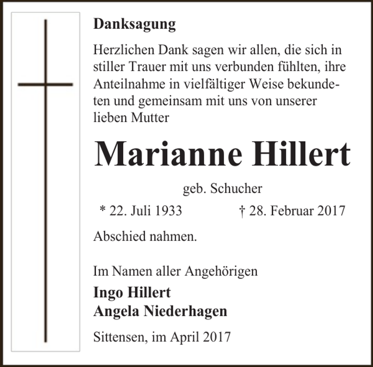 <p>Danksagung<br />Herzlichen Dank sagen wir allen, die sich in<br />stiller Trauer mit uns verbunden fühlten, ihre<br />Anteilnahme in vielfältiger Weise bekundeten und gemeinsam mit uns von unserer<br />lieben Mutter</p><p>Marianne Hillert<br />geb. Schucher<br />* 22. Juli 1933</p><p>† 28. Februar 2017</p><p>Abschied nahmen.<br />Im Namen aller Angehörigen</p><p>Ingo Hillert<br />Angela Niederhagen<br />Sittensen, im April 2017</p>