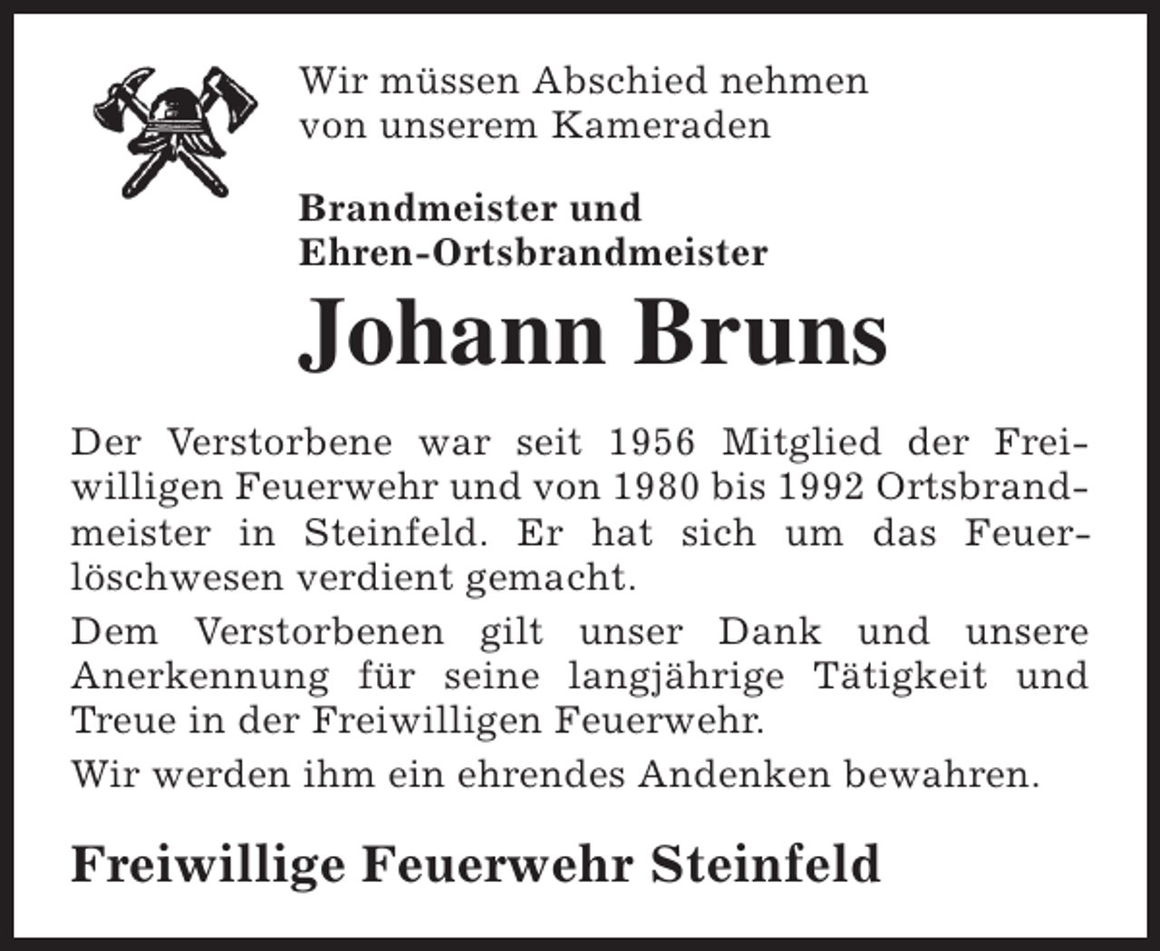 <p>Wir müssen Abschied nehmen<br />von unserem Kameraden<br />Brandmeister und<br />Ehren-Ortsbrandmeister</p><p>Johann Bruns<br />Der Verstorbene war seit 1956 Mitglied der Freiwilligen Feuerwehr und von 1980 bis 1992 Ortsbrandmeister in Steinfeld. Er hat sich um das Feuerlöschwesen verdient gemacht.<br />Dem Verstorbenen gilt unser Dank und unsere<br />Anerkennung für seine langjährige Tätigkeit und<br />Treue in der Freiwilligen Feuerwehr.<br />Wir werden ihm ein ehrendes Andenken bewahren.</p><p>Freiwillige Feuerwehr Steinfeld</p>