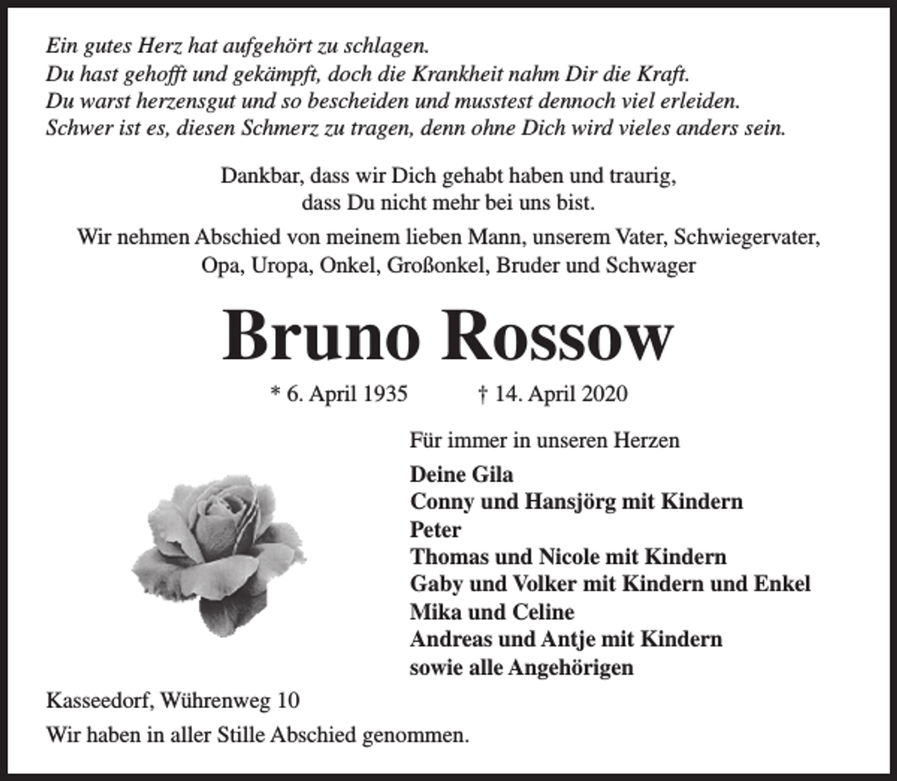 <p>Ein gutes Herz hat aufgehört zu schlagen.<br />Du hast gehofft und gekämpft, doch die Krankheit nahm Dir die Kraft.<br />Du warst herzensgut und so bescheiden und musstest dennoch viel erleiden.<br />Schwer ist es, diesen Schmerz zu tragen, denn ohne Dich wird vieles anders sein.<br />Dankbar, dass wir Dich gehabt haben und traurig,<br />dass Du nicht mehr bei uns bist.<br />Wir nehmen Abschied von meinem lieben Mann, unserem Vater, Schwiegervater,<br />Opa, Uropa, Onkel, Großonkel, Bruder und Schwager</p><p>Bruno Rossow<br />* 6. April 1935</p><p>† 14. April 2020</p><p>Für immer in unseren Herzen<br />Deine Gila<br />Conny und Hansjörg mit Kindern<br />Peter<br />Thomas und Nicole mit Kindern<br />Gaby und Volker mit Kindern und Enkel<br />Mika und Celine<br />Andreas und Antje mit Kindern<br />sowie alle Angehörigen<br />Kasseedorf, Wührenweg 10<br />Wir haben in aller Stille Abschied genommen.</p>