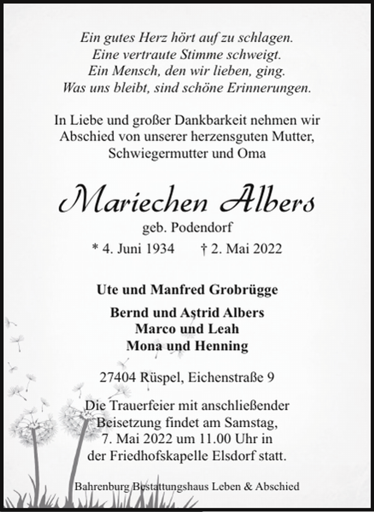 <p>Ein gutes Herz hört auf zu schlagen.<br />Eine vertraute Stimme schweigt.<br />Ein Mensch, den wir lieben, ging.<br />Was uns bleibt, sind schöne Erinnerungen.<br />In Liebe und großer Dankbarkeit nehmen wir<br />Abschied von unserer herzensguten Mutter,<br />Schwiegermutter und Oma</p><p>Mariechen Albers<br />geb. Podendorf<br />* 4. Juni 1934<br />† 2. Mai 2022<br />Ute und Manfred Grobrügge<br />Bernd und Astrid Albers<br />Marco und Leah<br />Mona und Henning<br />27404 Rüspel, Eichenstraße 9<br />Die Trauerfeier mit anschließender<br />Beisetzung findet am Samstag,<br />7. Mai 2022 um 11.00 Uhr in<br />der Friedhofskapelle Elsdorf statt.<br />Bahrenburg Bestattungshaus Leben &amp; Abschied</p>