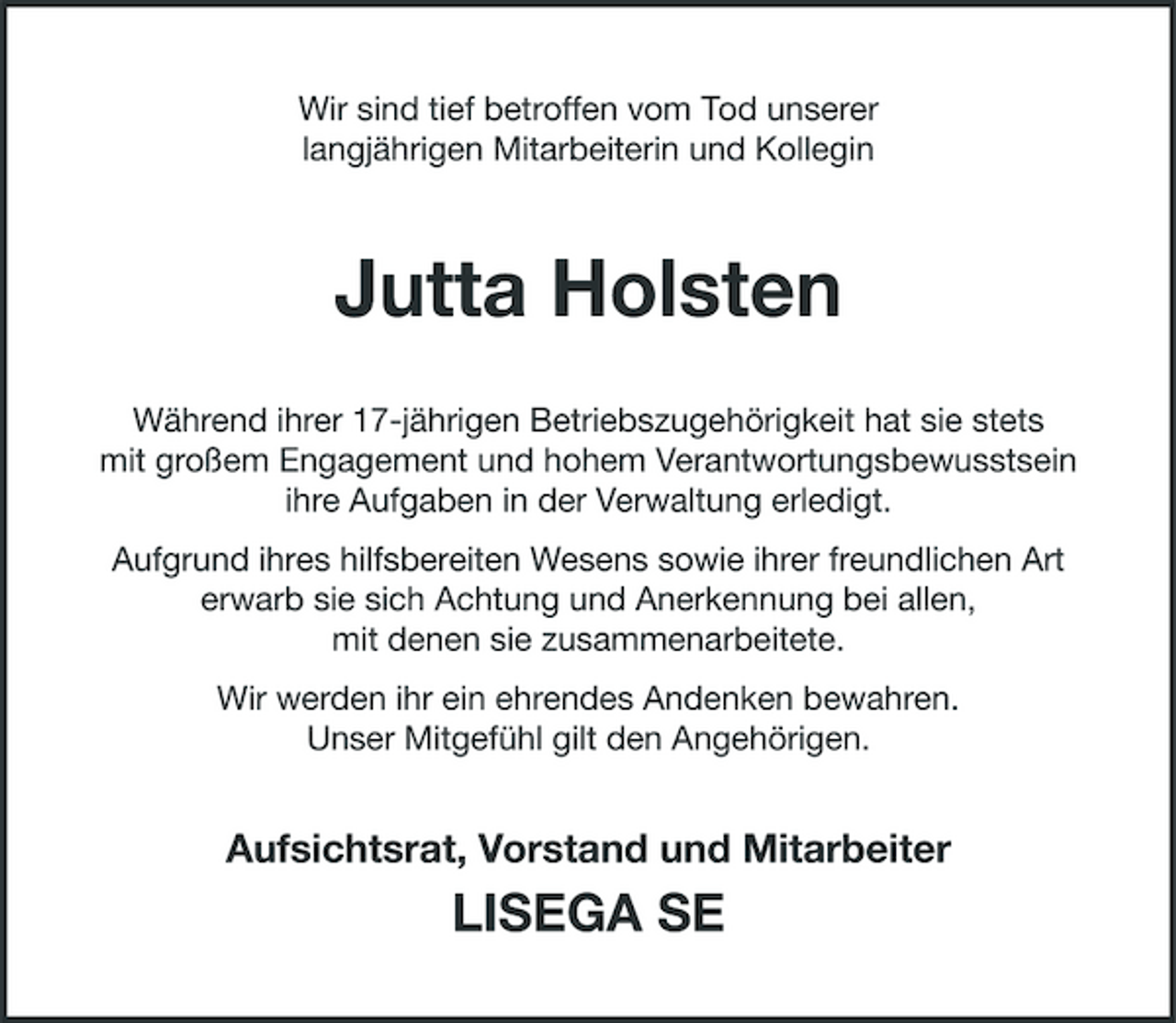 <p>Wir sind tief betroffen vom Tod unserer langjährigen Mitarbeiterin und Kollegin</p><p>Jutta Holsten<br />Während ihrer 17-jährigen Betriebszugehörigkeit hat sie stets mit großem Engagement und hohem Verantwortungsbewusstsein ihre Aufgaben in der Verwaltung erledigt. Aufgrund ihres hilfsbereiten Wesens sowie ihrer freundlichen Art erwarb sie sich Achtung und Anerkennung bei allen, mit denen sie zusammenarbeitete. Wir werden ihr ein ehrendes Andenken bewahren. Unser Mitgefühl gilt den Angehörigen.</p><p>Aufsichtsrat, Vorstand und Mitarbeiter</p><p>LISEGA SE</p>