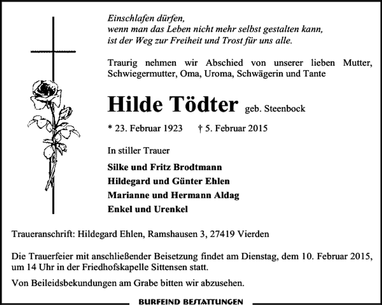 <p>Einschlafen dürfen,<br />wenn man das Leben nicht mehr selbst gestalten kann,<br />ist der Weg zur Freiheit und Trost für uns alle.<br />Traurig nehmen wir Abschied von unserer lieben Mutter,<br />Schwiegermutter, Oma, Uroma, Schwägerin und Tante</p><p>Hilde Tödter geb. Steenbock<br />* 23. Februar 1923</p><p>† 5. Februar 2015</p><p>In stiller Trauer<br />Silke und Fritz Brodtmann<br />Hildegard und Günter Ehlen<br />Marianne und Hermann Aldag<br />Enkel und Urenkel<br />Traueranschrift: Hildegard Ehlen, Ramshausen 3, 27419 Vierden<br />Die Trauerfeier mit anschließender Beisetzung findet am Dienstag, dem 10. Februar 2015,<br />um 14 Uhr in der Friedhofskapelle Sittensen statt.<br />Von Beileidsbekundungen am Grabe bitten wir abzusehen.<br />Burfeind Bestattungen</p>